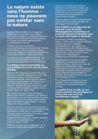 La nature existe
sans l'homme -
nous ne pouvons
pas exister sans
la nature
Ces dernières années, le changement
climatique n'a pas été le seul sujet à
préoccuper les gens. La perte de habitats
naturels et la perte de la biodiversité qui
en résulte inquiètent également de
nombreuses personnes.
FOKUS veut que la politique
environnementale se concentre de manière
cohérente sur cette évolution : chaque
espèce qui disparaît appauvrit la planète et
notre nature devient moins diversifiée.
La disparition des abeilles entraîne une
activité de pollinisation insuffisante - et
cela affecte également les êtres humains.
La politique environnementale est
une politique de survie pour les êtres
humains.
Elle doit être ressentie comme telle pour
trouver un soutien adéquat. Au cours des
dernières années, trop de politique
environnementale a été articulée dans le
contexte de scandales et d'interdictions :
de l'affaire des maisons de jardin à la
décision récente du tribunal administratif
concernant la rénovation possible d'une
maison dans une zone verte.
De nombreuses personnes se posent
depuis des années la question de savoir si
les exigences environnementales lors de la
construction sont en partie responsables
des longs délais d'approbation, voire de
l'absence d'approbation.
Les chances de survie des êtres humains
s'amélioreront grâce à plus d'abeilles et de
pollinisation, mais pas en empêchant
chaque maisonnette dans les zones rurales
pour l'éternité. Une fenêtre
supplémentaire dans une maison de jardin
n'est pas un coup fatal pour
l'environnement local.
FOKUS souhaite que la législation sur la
protection de l'environnement et de la
nature soit révisée de manière à
permettre de manière durable une
présence et une activité humaines
existantes et à ne pas empêcher
pratiquement les activités de
construction futures.
Nous ne pouvons pas nous permettre
cela avec la dynamique actuelle de
développement du pays.
Pour FOKUS, il est important de
parvenir à une forme de
développement économique et
social qui réussit en harmonie avec
la nature dans toute sa diversité.
Cependant, chaque campagnol,
chaque milan royal et chaque blaireau
ne peut pas être considéré
individuellement par rapport au
développement de l'infrastructure. Il
doit être possible de protéger l'habitat
des animaux et des plantes tout en
créant et en développant
l'infrastructure humaine nécessaire.
La protection de la nature signifie
également la protection de nos
réserves d'eau. Il serait donc bon de
veiller, en collaboration avec
l'agriculture, à ce qu'aucune substance
polluante ne pénètre dans notre plus
grand réservoir d'eau potable, le
barrage. Nous devons mieux nous en
sortir qu'aujourd'hui.
Pour l'approvisionnement en eau
potable, il n'y a actuellement pas
d'alternative à grande échelle au
barrage.
La qualité d'eau et celle de nos
sources doivent être protégées et
préservées avec toute la
considération requise.
31
 