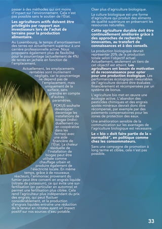 passer à des méthodes qui ont moins
d'impact sur l'environnement. Cela n'est
pas possible sans le soutien de l'État.
Les agriculteurs actifs doivent être
privilégiés par rapport aux
investisseurs lors de l'achat de
terrains pour la production
alimentaire.
Au Luxembourg, le temps d'amortissement
des terres est actuellement supérieur à une
carrière professionnelle active. Nous
proposons également plus de flexibilité
pour le pourcentage (actuellement de 4%)
de terres en jachère en fonction de
l'emplacement.
Actuellement, les emplacements
rentables sont inutilement
négligés, car le pourcentage
ne dépend pas de
l'emplacement, mais
uniquement de la
surface, sans
prendre en compte
d'autres
paramètres.
FOKUS souhaite
développer
davantage les
installations de
biogaz (indivi-
duellement ou
en coopérative
dans les
fermes) avec
une aide
financière de
l'État. La chaleur
résiduelle de
l'installation de
biogaz peut être
utilisée comme
chauffage urbain et
produire également de
l'électricité locale. En même
temps, grâce à de nouveaux
réacteurs, l'ammoniac provenant du
fumier peut être converti en engrais liquide
(nitrate de potassium), ce qui évite une sur-
fertilisation (en particulier en automne) et
permet une fertilisation plus ciblée. Cela
rend l'agriculteur plus indépendant du prix
des engrais, qui peut fluctuer
considérablement, et la production
d'engrais liquides entraîne une réduction
de la teneur en nitrates ayant un impact
positif sur nos sources d'eau potable.
Oser plus d’agriculture biologique.
La culture biologique est une forme
d'agriculture qui produit des aliments
de qualité supérieure en préservant les
ressources naturelles.
Cette agriculture durable doit être
continuellement améliorée grâce à
des approches de recherche
innovantes, au transfert de
connaissances et à des conseils.
La production biologique devrait
représenter 20% de la production
totale selon l'objectif actuel.
Actuellement, seulement un tiers de
cet objectif est atteint. Les
agriculteurs ont besoin de motivation
et de reconnaissance pour opter
pour une production écologique. Les
performances écologiques mesurables
de l'agriculture doivent être évaluées
financièrement et récompensées par un
système de bonus.
L‘agriculture bio met en œuvre une
écologie active. L'abandon des
pesticides chimiques et des engrais
azotés minéraux devrait donc être
récompensé, par exemple par des
paiements compensatoires pour les
zones de protection des eaux.
Une amélioration sensible de la
communication sur les avantages de
l'agriculture biologique est nécessaire.
Le « bio » doit faire partie de la «
normalité", en politique comme
chez les consommateurs.
Sans une campagne de promotion à
long terme et ciblée, cela n'est pas
possible.
33
 