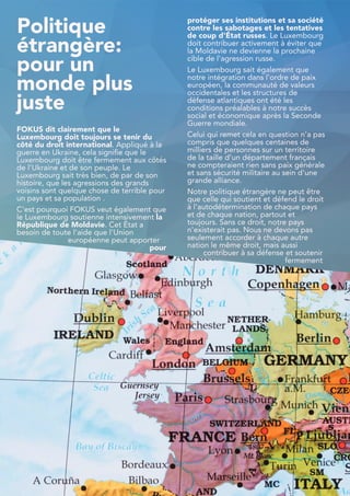 Politique
étrangère:
pour un
monde plus
juste
FOKUS dit clairement que le
Luxembourg doit toujours se tenir du
côté du droit international. Appliqué à la
guerre en Ukraine, cela signifie que le
Luxembourg doit être fermement aux côtés
de l'Ukraine et de son peuple. Le
Luxembourg sait très bien, de par de son
histoire, que les agressions des grands
voisins sont quelque chose de terrible pour
un pays et sa population .
C'est pourquoi FOKUS veut également que
le Luxembourg soutienne intensivement la
République de Moldavie. Cet État a
besoin de toute l'aide que l'Union
européenne peut apporter
pour
protéger ses institutions et sa société
contre les sabotages et les tentatives
de coup d'État russes. Le Luxembourg
doit contribuer activement à éviter que
la Moldavie ne devienne la prochaine
cible de l'agression russe.
Le Luxembourg sait également que
notre intégration dans l'ordre de paix
européen, la communauté de valeurs
occidentales et les structures de
défense atlantiques ont été les
conditions préalables à notre succès
social et économique après la Seconde
Guerre mondiale.
Celui qui remet cela en question n'a pas
compris que quelques centaines de
milliers de personnes sur un territoire
de la taille d'un département français
ne compteraient rien sans paix générale
et sans sécurité militaire au sein d'une
grande alliance.
Notre politique étrangère ne peut être
que celle qui soutient et défend le droit
à l'autodétermination de chaque pays
et de chaque nation, partout et
toujours. Sans ce droit, notre pays
n'existerait pas. Nous ne devons pas
seulement accorder à chaque autre
nation le même droit, mais aussi
contribuer à sa défense et soutenir
fermement
34
 
