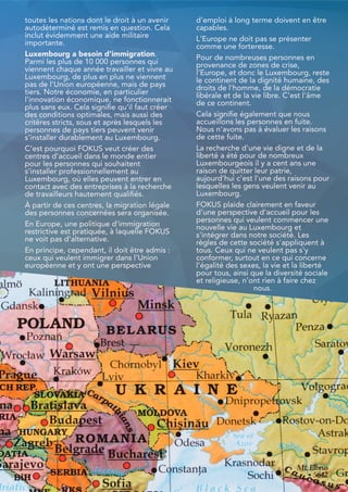 toutes les nations dont le droit à un avenir
autodéterminé est remis en question. Cela
inclut évidemment une aide militaire
importante.
Luxembourg a besoin d'immigration.
Parmi les plus de 10 000 personnes qui
viennent chaque année travailler et vivre au
Luxembourg, de plus en plus ne viennent
pas de l'Union européenne, mais de pays
tiers. Notre économie, en particulier
l'innovation économique, ne fonctionnerait
plus sans eux. Cela signifie qu'il faut créer
des conditions optimales, mais aussi des
critères stricts, sous et après lesquels les
personnes de pays tiers peuvent venir
s'installer durablement au Luxembourg.
C'est pourquoi FOKUS veut créer des
centres d'accueil dans le monde entier
pour les personnes qui souhaitent
s'installer professionnellement au
Luxembourg, où elles peuvent entrer en
contact avec des entreprises à la recherche
de travailleurs hautement qualifiés.
À partir de ces centres, la migration légale
des personnes concernées sera organisée.
En Europe, une politique d'immigration
restrictive est pratiquée, à laquelle FOKUS
ne voit pas d'alternative.
En principe, cependant, il doit être admis :
ceux qui veulent immigrer dans l'Union
européenne et y ont une perspective
d'emploi à long terme doivent en être
capables.
L'Europe ne doit pas se présenter
comme une forteresse.
Pour de nombreuses personnes en
provenance de zones de crise,
l'Europe, et donc le Luxembourg, reste
le continent de la dignité humaine, des
droits de l'homme, de la démocratie
libérale et de la vie libre. C'est l'âme
de ce continent.
Cela signifie également que nous
accueillons les personnes en fuite.
Nous n'avons pas à évaluer les raisons
de cette fuite.
La recherche d'une vie digne et de la
liberté a été pour de nombreux
Luxembourgeois il y a cent ans une
raison de quitter leur patrie,
aujourd'hui c'est l'une des raisons pour
lesquelles les gens veulent venir au
Luxembourg.
FOKUS plaide clairement en faveur
d'une perspective d'accueil pour les
personnes qui veulent commencer une
nouvelle vie au Luxembourg et
s'intégrer dans notre société. Les
règles de cette société s'appliquent à
tous. Ceux qui ne veulent pas s'y
conformer, surtout en ce qui concerne
l'égalité des sexes, la vie et la liberté
pour tous, ainsi que la diversité sociale
et religieuse, n'ont rien à faire chez
nous.
35
 