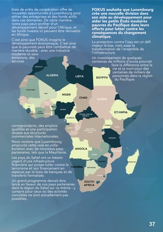 biais de prêts de coopération offre de
nouvelles opportunités à Luxembourg pour
attirer des entreprises et des fonds actifs
dans ces domaines. De cette manière,
notre pays peut profiter d'un
développement décisif pour l'Afrique, et
les fonds investis ici peuvent être réinvestis
en Afrique.
C'est ainsi que FOKUS imagine le
développement économique. C'est ainsi
que la pauvreté peut être combattue de
manière durable : avec une industrie
moderne et sans
émissions, des
services
correspondants, des emplois
qualifiés et une participation
réussie aux structures
commerciales internationales.
Nous voulons que Luxembourg
emprunte cette voie en colla-
boration avec de nouveaux pays
partenaires, tels que la Mauritanie.
Les pays du Sahel ont un besoin
urgent d'une infrastructure
financière qui puisse lutter contre le
terrorisme et son financement en
espèces par le biais de banques et de
transferts formalisés.
Un grand programme devrait être
lancé en faveur de nos pays partenaires
dans la région du Sahel sur ce thème - y
compris pour ceux où des activités
concrètes ne sont actuellement pas
possibles.
FOKUS souhaite que Luxembourg
crée une nouvelle division dans
son aide au développement pour
aider les petits États insulaires
pauvres du Pacifique dans leurs
efforts pour lutter contre les
conséquences du changement
climatique.
La protection contre l'eau est un défi
majeur là-bas, mais aussi la
transformation de l'ensemble de
l'infrastructure.
Un investissement de quelques
centaines de millions d'euros pourrait
faire la différence entre la
vie et la mort pour des
centaines de milliers de
personnes dans la région
du Pacifique.
37
 