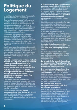 Politique du
Logement
La politique du logement est l'un des plus
grands chantiers au Luxembourg.
Cela fait longtemps que c'est le cas et la
situation ne cesse de s'aggraver. Les taux
d'intérêt et les coûts de construction en
hausse ont pratiquement paralysé le
marché et une véritable crise immobilière
est imminente. Dans ces circonstances, il
n'est plus suffisant de prétendre offrir de
l'aide avec des subterfuges.
Il faut créer davantage de logements
abordables, à la fois à l'achat et à la
location. Il faut une une offensive pour
relancer la construction au Luxembourg et
donner à des dizaines de milliers de
personnes une perspective de trouver un
logement.
Aussi, la construction au Luxembourg doit
être considérablement accélérée et rendue
plus efficace. Toutes les procédures et
autorisations nécessaires à la construction
doivent être examinées et modifiées de
manière à l’encourager plutôt que
l'entraver.
FOKUS entamera une révision radicale
de la loi du 19 juillet 2004 concernant
l'aménagement communal et le
développement urbain, qui s'est
avérée totalement contreproductive.
FOKUS souhaite que les droits
d'enregistrement soient supprimés
pour toutes les transactions
immobilières destinées à des fins
d'habitation privées.
Cela rendra les biens immobiliers
concernés 6 points de pourcentage moins
chers. La mesure devrait être limitée à un
montant maximal spécifique et ne devrait
pas être applicable au segment de luxe du
marché immobilier.
Fokus souhaite aussi une baisse
fondamentale du taux de TVA à 3 % pour
tous les bâtiments destinés à un usage
privé de logement. Cela permettra de
contrer les prix excessifs des matériaux de
construction.
L'État doit s'engager à reprendre et à
poursuivre des projets de logement.
C'est la seule façon de garantir que
suffisamment de logements seront
construits l'année prochaine à des prix
abordables. Cela peut se faire par des
interventions directes, des garanties
bancaires pour les projets de
construction ou toute autre mesure
efficace.
FOKUS propose une grande offensive
de construction sur base de baux
emphytéotiques dans les communes où
une augmentation substantielle de la
population est logique.
C'est là où la connectivité aux
transports publics, aux infrastructures
et/ou aux emplois existe ou est en train
d'être créée. Nous voulons qu'un plan
soit élaboré pour créer au moins 50.000
unités de logement sur la base de baux
emphytéotiques.
La durée du bail emphytéotique,
actuellement comprise entre 50 et 99
ans, peut être prolongée par la loi si
besoin.
De manière générale, il faut créer
beaucoup plus de logements locatifs,
tant sur le marché immobilier régulier
que sur le nouveau marché
emphytéotique.
Le projet de loi actuel du ministre
du Logement sur la protection des
locataires doit être retiré, car il est
hautement contreproductif.
Des espaces adaptées doivent être
désignés pour la construction de «
Tiny Houses ». Le SYVICOL devrait
jouer un rôle de coordination au niveau
des communes. Cela permettra de
créer des endroits où un nombre limité
de personnes peuvent vivre, sans créer
de gigantesques colonies.
Le concept des maisons
intergénérationnelles doit être
développé et soutenu.
FOKUS souhaite que les lois sur la
protection de l'environnement et de la
nature soient révisées de manière à
permettre durablement la présence
humaine et l'activité existante et à ne
pas entraver les activités de
construction futures. Cela concerne non
seulement les projets de logement,
4
 