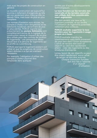 mais aussi les projets de construction en
général.
La nouvelle construction est aujourd'hui
soumise à tellement d'exigences qu'elle
est non seulement plus chère qu'elle ne
devrait l'être, mais aussi de plus en plus
complexe.
Les normes d'isolation sont strictes, les
pompes à chaleur sont obligatoires et les
bâtiments modernes deviennent de plus
en plus stériles. FOKUS regrette que
présentement les anciens bâtiments sont
complètement exclus de la logique de la
construction neuve et risquent de ne plus
être utilisés pour des contrats de location
de logements - une perspective désas-
treuse face à la pénurie de logements qui
se profile au Luxembourg.
FOKUS veut que le logement existant soit
utilisé et que les exigences de construction
soient réduites à ce qui est vraiment
nécessaire.
Par exemple, l'obligation d'utiliser des
pompes à chaleur pourrait être
remplacée dans quelques
années par d'autres développements
technologiques.
La taxe foncière sur les terrains non
construits et les terrains construits
non utilisés doit être considérable-
ment augmentée.
Elle doit devenir une taxe sur le
logement potentiel, ce qui rendra
l'inutilisation de logements potentiels
nettement plus coûteuse.
FOKUS souhaite supprimer la taxe
foncière pour les logements à usage
propre ou à louer.
FOKUS souhaite interdire les
investissements spéculatifs provenant
de pays tiers dans l'Union européenne.
L'achat de terrains doit avoir un
objectif qui doit être rapidement
atteint : créer des logements ou des
structures d'entreprise.
Lorsqu'aucun de ces objectifs ne peut
être atteint rapidement, aucun achat
de terrain ne doit être autorisé.
Chaque transaction foncière
doit être liée à l'atteinte
d'un objectif
d'utilisation.
5
5
 