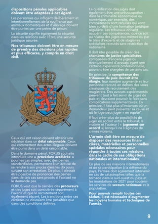 dispositions pénales applicables
doivent être adaptées à cet égard.
Les personnes qui infligent délibérément et
intentionnellement de la souffrance aux
animaux domestiques et d'élevage doivent
être punies par une peine de prison.
La sécurité signifie également la sécurité
dans les relations avec l'État, une sécurité
juridique assurée.
Nos tribunaux doivent être en mesure
de prendre des décisions plus rapides
et plus efficaces, y compris en droit
civil.
Ceux qui ont raison doivent obtenir une
décision dans un délai raisonnable. Ceux
qui commettent des actes illégaux doivent
être punis dans un délai raisonnable.
Dans le domaine pénal, FOKUS souhaite
introduire une « procédure accélérée »
pour les cas simples, avec des peines
standardisées, permettant à un accusé de
se rendre à son procès dans les dix jours
suivant son arrestation. De plus, il devrait
être possible de prononcer des peines
dans de tels cas sans procès si l'accusé ne
le demande pas.
FOKUS veut que la carrière des procureurs
et des juges soit considérée séparément à
l'avenir et que le recrutement soit
également séparé. Les transitions entre ces
carrières ne devraient être possibles que
dans des conditions définies.
La qualification des juges doit
également être une préoccupation :
dans la criminalité économique ou
numérique, par exemple, des
compétences sont requises qui vont
bien au-delà d'une formation juridique
régulière. Les tribunaux doivent
acquérir ces compétences, que ce soit
au niveau des juges eux-mêmes ou par
le biais d'experts et de stagiaires
spécialisés recrutés sans restriction de
nationalité.
Il doit être possible de créer des
chambres de justice spécialisées,
composées d'anciens juges ou
éventuellement d'avocats ayant une
certaine expérience professionnelle,
pouvant être chargées de certains cas.
En principe, la compétence des
tribunaux de paix devrait être
élargie, leur nombre augmenté et leur
personnel recruté en dehors des voies
classiques de recrutement des
magistrats. Des avocats expérimentés
peuvent tout à fait servir de juges de
paix et devraient pouvoir le faire sans
complications supplémentaires. En
principe, il faut plus d'instances où un
demandeur peut présenter sa cause et
où le juge peut juger « en équité".
Il faut créer plus de possibilités de
juger en accord entre le tribunal, la
victime et l'auteur ( « jugement sur
accord ») lorsqu'il ne s'agit pas de
crimes violents.
L'armée doit être en mesure de
disposer des ressources finan-
cières, matérielles et personnelles
spéciales nécessaires pour
répondre à toutes ces missions
dans le cadre de ses obligations
nationales et internationales.
En plus de ses missions internationales
et de sa participation à la défense du
pays, l'armée doit également intervenir
en cas de catastrophes telles que la
tornade dans le sud-ouest du pays et
les inondations de 2021 pour soutenir
les services de secours nationaux et la
population.
Pour pouvoir remplir toutes ces
tâches, il est nécessaire d'augmenter
les moyens humains et techniques de
l'armée.
9
 