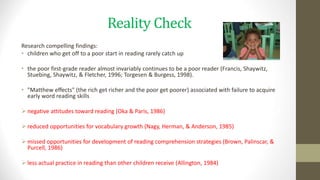 Reality Check
Research compelling findings:
• children who get off to a poor start in reading rarely catch up
• the poor first-grade reader almost invariably continues to be a poor reader (Francis, Shaywitz,
Stuebing, Shaywitz, & Fletcher, 1996; Torgesen & Burgess, 1998).
• "Matthew effects" (the rich get richer and the poor get poorer) associated with failure to acquire
early word reading skills
 negative attitudes toward reading (Oka & Paris, 1986)
 reduced opportunities for vocabulary growth (Nagy, Herman, & Anderson, 1985)
 missed opportunities for development of reading comprehension strategies (Brown, Palinscar, &
Purcell, 1986)
 less actual practice in reading than other children receive (Allington, 1984)
 