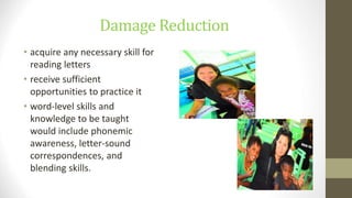 Damage Reduction
• acquire any necessary skill for
reading letters
• receive sufficient
opportunities to practice it
• word-level skills and
knowledge to be taught
would include phonemic
awareness, letter-sound
correspondences, and
blending skills.
 