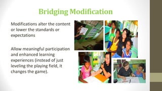 Bridging Modification
Modifications alter the content
or lower the standards or
expectations
Allow meaningful participation
and enhanced learning
experiences (instead of just
leveling the playing field, it
changes the game).
 