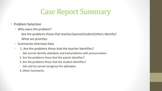 Case Report Summary
• Problem Selection
• Who owns the problem?
Are the problems those that teacher/parent/student/others identify?
What are priorities
• Summarize Interview Data
• 1. Are the problems those that the teacher identifies?
• Zek cannot identify alphabets and had problems with pronunciation.
2. Are the problems those that the parent identifies?
3. Are the problems those that the student identifies?
• Zek said he cannot recognize the alphabets.
4. Other Comments.
 