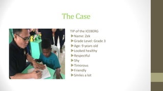 The Case
TIP of the ICEBERG
Name: Zek
Grade Level: Grade 3
Age: 9 years old
Looked healthy
Respectful
Shy
Timorous
Friendly
Smiles a lot
 