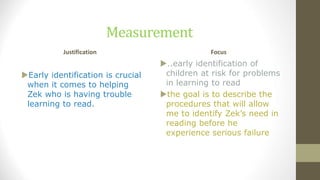 Measurement
Justification
Early identification is crucial
when it comes to helping
Zek who is having trouble
learning to read.
Focus
..early identification of
children at risk for problems
in learning to read
the goal is to describe the
procedures that will allow
me to identify Zek’s need in
reading before he
experience serious failure
 