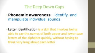 The Deep Down Gaps
•Phonemic awareness - identify, and
manipulate individual sounds
•Letter identification is a skill that involves being
able to say the names of both upper and lower case
letters of the alphabet quickly, without having to
think very long about each letter
 