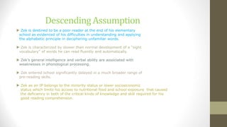 Descending Assumption
 Zek is destined to be a poor reader at the end of his elementary
school as evidenced of his difficulties in understanding and applying
the alphabetic principle in deciphering unfamiliar words.
 Zek is characterized by slower than normal development of a "sight
vocabulary" of words he can read fluently and automatically.
 Zek’s general intelligence and verbal ability are associated with
weaknesses in phonological processing.
 Zek entered school significantly delayed in a much broader range of
pre-reading skills.
 Zek as an IP belongs to the minority status or lower socioeconomic
status which limits his access to nutritional food and school exposure that caused
the deficiency in both of the critical kinds of knowledge and skill required for his
good reading comprehension.
 