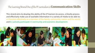 TheLearningStrandOneoftheIPcurriculumisCommunicationSkills
This strand aims to develop the ability of the IP learners to access, critically process
and effectively make use of available information in a variety of media to be able to:
a.) function effectively as a member of the family, community, nation and the world;
and b.) actively participate in community and economic development.
 
