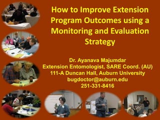 How to Improve Extension
Program Outcomes using a
Monitoring and Evaluation
Strategy
Dr. Ayanava Majumdar
Extension Entomologist, SARE Coord. (AU)
111-A Duncan Hall, Auburn University
bugdoctor@auburn.edu
251-331-8416
 