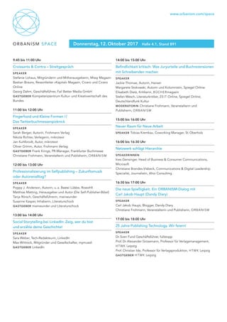 ORBANISM SPACE
www.orbanism.com/space
Donnerstag, 12. Oktober 2017 Halle 4.1, Stand B91
9:45 bis 11:00 Uhr
Croissants & Contra – Streitgespräch
Speaker
Stefanie Lohaus, Mitgründerin und Mitherausgeberin, Missy Magazin
Bastian Brauns, Ressortleiter »Kapital« Magazin, Cicero und Cicero
Online
Georg Dahm, Geschäftsführer, Fail Better Media GmbH
Gastgeber Kompetenzzentrum Kultur- und Kreativwirtschaft des
Bundes
11:00 bis 12:00 Uhr
Fingerfood und Kleine Formen //
Das Twitterbuchmessenpicknick
Speaker
Sarah Berger, Autorin, Frohmann Verlag
Nikola Richter, Verlegerin, mikrotext
Jan Kuhlbrodt, Autor, mikrotext
Oliver Grimm, Autor, Frohmann Verlag	
Gastgeber Frank Krings, PR-Manager, Frankfurter Buchmesse
Christiane Frohmann, Veranstalterin und Publisherin, ORBANISM
12:00 bis 13:00 Uhr
Professionalisierung im Selfpublishing – Zukunftsmusik
oder Autorenalltag?
Speaker
Poppy J. Anderson, Autorin, u. a. Bastei Lübbe, Rowohlt
Matthias Matting, Herausgeber und Autor (Die Self-Publisher-Bibel)
Tanja Rörsch, Geschäftsführerin, mainwunder
Susanne Kasper, Inhaberin, Literaturschock
Gastgeber mainwunder und Literaturschock	
13:00 bis 14:00 Uhr
Social Storytelling bei LinkedIn: Zeig, wer du bist
und erzähle deine Geschichte!
Speaker
Sara Weber, Tech-Redakteurin, LinkedIn
Max Wittrock, Mitgründer und Gesellschafter, mymuesli
Gastgeber LinkedIn
14:00 bis 15:00 Uhr
Befindlichkeit kritisch: Was Juryurteile und Buchrezensionen
mit Schreibenden machen
Speaker
Jackie Thomae, Autorin, Hanser
Margarete Stokowski, Autorin und Kolumnistin, Spiegel Online
Elisabeth Dietz, Kritikerin, BÜCHERmagazin
Stefan Mesch, Literaturkritiker, ZEIT Online, Spiegel Online,
Deutschlandfunk Kultur
moderatorin Christiane Frohmann, Veranstalterin und
Publisherin, ORBANISM
15:00 bis 16:00 Uhr
Neuer Raum für Neue Arbeit
Speaker Tobias Kremkau, Coworking Manager, St. Oberholz
16:00 bis 16:30 Uhr
Netzwerk schlägt Hierarchie
Speakerinnen
Ines Gensinger, Head of Business & Consumer Communications,
Microsoft
Christiane Brandes-Visbeck, Communications & Digital Leadership
Specialist, Journalistin, Ahoi Consulting
16:30 bis 17:00 Uhr
Die neue Spießigkeit. Ein ORBANISM-Dialog mit
Carl Jakob Haupt (Dandy Diary)
Speaker
Carl Jakob Haupt, Blogger, Dandy Diary
Christiane Frohmann, Veranstalterin und Publisherin, ORBANISM
17:00 bis 18:00 Uhr
25 Jahre Publishing Technology. Wir feiern!
Speaker
Dr. Sven Fund Geschäftsführer, fullstopp
Prof. Dr. Alexander Grossmann, Professor für Verlagsmanagement,
HTWK Leipzig
Prof. Christian Ide, Professor für Verlagsproduktion, HTWK Leipzig
Gastgeber HTWK Leipzig
 