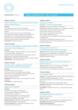 ORBANISM SPACE
www.orbanism.com/space
Freitag, 13. Oktober 2017 Halle 4.1, Stand B91
10:00 bis 11:00 Uhr
Early bird Latin America – Innovative Publishing from Brazil,
Mexico & Chile @ Frankfurt
Speaker
Javier Sepúlveda Hales, CEO, ebooks Patagonia
José Ignacio Echeverria, Chairman, Grupo Iberoamericano de
Editores
Esteban Constante, Director, El Librero de Gutenberg
Bruno Mendes, Partner & Head of Business, #coisadelivreiro
André Palme, Partner & Head of Media, #coisadelivreiro
Marifé Boix Garcia, Geschäftsleitung, Business Development
Südeuropa, Lateinamerika, Frankfurter Buchmesse
gastgeber Frankfurter Buchmesse
11:00 bis 12:00 Uhr
Data for the People: Big Data, Kundenverhalten und Mobile
Technologien in der Verlagsbranche
Speaker
Dr. Andreas Weigend, Experte für Mobile Technologien, Big Data
und Kundenverhalten, Social Data Lab
Ehrhardt F. Heinold, Geschäftsführender Gesellschafter, Heinold,
Spiller & Partner Unternehmensberatung GmbH
moderator Dr. Olaf Meier, Cheflektor, Murmann Publishers GmbH
gastgeber Murmann Publishers GmbH
12:00 bis 13:00 Uhr
»Innovate or die« – Kooperation mit Startups als
Zukunftsmodell für klassische Medienhäuser?
Speaker
Tassia Breidenbrücker, CEO, RAWR
Tina Harseim, Head of Social Media, Springer Nature
Ute Lütkenhaus, Leitung Stabsbereich Strategie & Innovation,
Börsenverein des Deutschen Buchhandels e. V.
Johannes Jäschke, CEO, 23°
moderator Christoph Hüning, Interim Manager, next media
accelerator
gastgeber next media accelerator
13:00 bis 15:00 Uhr
Blogger Future Place 2017
Speaker
Jessika Hädecke, Bloggerin, Misspaperback
Eva Bergschneider, Bloggerin, phantastisch lesen
Lea Kaib, Bloggerin, Liberiarium
Janine Empress, BookTuberin, The Empire of Books
Claudia Grajek, Bloggerin, Zwinkerlings Bibliothek
Philip Aschermann, Blogger, Book Walk
moderatorinnen Tanja Rörsch, Geschäftsführerin, mainwunder
Susanne Kasper, Inhaberin, Literaturschock
eventsponsoren Mein Buchprojekt, Netgalley Germany,
mainwunder und Literaturschock
15:00 bis 16:00 Uhr
Preisträger und Kickoff:
Blogbuster – Preis der Literaturblogger
Speaker Sara Schindler, Cheflektorin, Kein & Aber
Isabel Bogdan, Übersetzerin und Autorin, u. a. Kiepenheuer & Witsch
Elisabeth Ruge, Inhaberin, Elisabeth Ruge Agentur
Torsten Seifert, Texter, Autor, PR-Journalist
Denis Scheck, Literaturkritiker, ARD/Druckfrisch
Tom Kraushaar, Verleger, Klett-Cotta
Tilman Winterling, Literaturblogger und Rechtsanwalt für Urheber-
und Medienrecht
Tobias Nazemi, Geschäftsführer, Brandrevier GmbH
Lars Birken-Bertsch, Director Business Development Trade D / A / CH,
Frankfurter Buchmesse
16:00 bis 16:30 Uhr
Die Hysterie der Konservativen:
Ein ORBANISM-Dialog mit Stefanie Sargnagel
Speaker Stefanie Sargnagel, Autorin, Rowohlt Verlag
Christiane Frohmann, Veranstalterin und Publisherin, ORBANISM
gastgeber Rowohlt Verlag; mikrotext; Powerline Agency;
Redelsteiner Dahimène Edition	
16:30 bis 17:00 Uhr
Gewalt-Fiktionen: Sind wir der expliziten ästhetisierten
Gewalt überdrüssig?
Speaker Zoë Beck, Autorin und Verlegerin, CulturBooks
Thomas Wörtche, Literaturkritiker und Publizist
Christiane Frohmann, Veranstalterin und Publisherin, ORBANISM
17:00 bis 18:00 Uhr
Die UNZUMUT-BAR
Speaker Lucas Vogelsang, Reporter, WELT und WELT am SONNTAG
Caroline Ring, Wissenschaftsredakteurin, WELT
Gerald Hensel, Partner bei PLOT GmbH und Gründer bei Fearless
Democracy
Georg Dahm, Geschäftsführer, Fail Better Media GmbH
moderator Uke Bosse, Videospieljournalist und -entwickler sowie
Schauspieler und Autor
gastgeber Kompetenzzentrum Kultur- und Kreativwirtschaft des
Bundes
18:00 bis 21:00 Uhr
ORBANISM CLUB feat. Yarah Bravo &
Awards & Free Drinks
band Yarah Bravo
DJs  Stupid Deep; Junge Verlagsmenschen; Digital Media Women
gastgeber ORBANISM AWARD / Leander Wattig
Achtung, abweichender Ort:
Lesezelt im Innenhof der Frankfurter Buchmesse
 