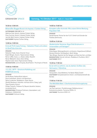 ORBANISM SPACE
www.orbanism.com/space
Samstag, 14. Oktober 2017 Halle 4.1, Stand B91
10:30 bis 12:00 Uhr
Bittersüßer Blogger-Brunch mit Impress // Carlsen Verlag
Autorinnen vor Ort u. a.:
Valentina Fast, Autorin, Impress / Carlsen Verlag
Viven Summer, Autorin, Impress / Carlsen Verlag
Jennifer Wolf, Autorin, Impress / Carlsen Verlag
gastgeber Impress / Carlsen Verlag
12:00 bis 13:00 Uhr
Crime & Thrill meets Fantasy – Sebastian Fitzek und andere
im BookTube-Interview
Speaker
Sebastian Fitzek, Autor, Droemer Knaur
Kaylie Morgan, Autorin, Papierverzierer Verlag
Rainer Löffler, Autor, u. a. Bastei Lübbe, Rowohlt
Rainer Wekwerth, Autor, Arena Verlag
Stephan Lössl, Autor, Papierverzierer Verlag
moderatorin Janine Empress, BookTuberin, The Empire of Books
13:00 bis 14:00 Uhr
<3, LOL, WTF – Emotions-Publishing und
#1000Tode-Lesung
Speaker
Annika Bauer, freiberufliche Lektorin
Doris Lautenbach, Autorin und Sprecherin
Sylvia Lundschien, Redakteurin, Kater Demos
Hendrik Neubauer, Historiker und Autor (Krimi, Essay, Lyrik)
Tessa Schwartz, Autorin
Philipp Theisohn, Professor für Neuere deutsche Literatur,
Universität Zürich
moderatorin Christiane Frohmann, Veranstalterin und
Publisherin, ORBANISM
gastgeber Frohmann Verlag
14:00 bis 15:00 Uhr
Komplett außer Kontrolle: Wie unsere Online-Werbung
Populisten hilft.
Speaker
Gerald Hensel, Partner bei der PLOT GmbH und Gründer bei
Fearless Democracy
15:00 bis 15:30 Uhr
Akademischer Sexismus: Boys-Club-Strukturen in
Universitäten und Verlagen?
Speaker
Shida Bazyar, Bildungsreferentin und Autorin, Kiepenheuer & Witsch
Daniela Dröscher, Schriftstellerin, Berlin Verlag
Takis Würger, Reporter bei Der Spiegel und Autor bei Kein und Aber
moderatorin Hannah Lühmann, Redakteurin Feuilleton, WELT
gastgeber WELT
15:30 bis 17:00 Uhr
Es ist nicht so schlimm, wie du denkst: Grafiken des
Vertrauens // Workshop
Speaker
Georg Dahm, Geschäftsführer, Fail Better Media GmbH
gastgeber Kompetenzzentrum Kultur- und Kreativwirtschaft des
Bundes
17:00 bis 17:45 Uhr
The Wild Wild West // Das #urbanana-Dschungelcamp
Speaker
Jan-Paul Laarmann, Produktmanager Städtetourismus /
Kulturkommunikation, Tourismus NRW e. V.
gastgeber Tourismus NRW e. V.
 