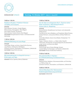 ORBANISM SPACE
www.orbanism.com/space
Sonntag, 15. Oktober 2017 Halle 4.1, Stand B91
10:00 bis 11:00 Uhr
Redaktions-Roulette // Publisher-Frühstück
mit Kaffee und Croissants
Speaker
Felicia Mutterer, Gründerin, Straight Magazin
Melisa Karakus, Herausgeberin, Renk Magazin
Dario Nassal, Gründer, The Buzzard
Danny Schuster, Creative Director, Renk Magazin
gastgeber Kompetenzzentrum Kultur- und Kreativwirtschaft
des Bundes
11:00 bis 12:00 Uhr
ORBANISM-Dialog mit Lukas Rieger
Speaker
Lukas Rieger, Sänger und Autor, HarperCollins Germany
Josip Radovic, Chefreporter, GQ Magazin
Christiane Frohmann, Veranstalterin und Publisherin, ORBANISM
gastgeber HarperCollins Germany
12:00 bis 13:00 Uhr
Mit Andersdenkenden ins Gespräch kommen –
Erfahrungen und Tipps
Speaker Ali Can, Sprecher, Aktivist, Moderator
13:00 bis 15:00 Uhr
Von der Idee zum erfolgreichen Buch – Experten stehen
Rede und Antwort // Mini-Dialog-Konferenz
Amazon lädt ein #kdpdialog
Speaker
Michael Meisheit, Bestsellerautor bei Amazon und Lindenstraße-
Drehbuchautor
Paul McCormick, Senior-Redakteur und Projektleiter, Media Partisans
Andreas Rickmann, Leitung Social Media und Neue Plattformen,
BILD
Carsta Maria Mueller, Director Social Media, ProSiebenSat.1 TV
Deutschland
Poppy J. Anderson, Autorin, u. a. Bastei Lübbe, Rowohlt
Tobias Kiwitt, Rechtsanwalt und Vorstandssprecher, Bundesverband
junger Autoren und Autorinnen (BVjA)
moderation
Victoria Gorgs, Senior Product Manager, Amazon
Leander Wattig, Eventkonzepter und Publisher, ORBANISM
gastgeber Amazon Kindle Direct Publishing
15:30 bis 16:00 Uhr
Der poetische Witz im Digitalen:
Ein ORBANISM-Dialog mit Ekkehard Knörer
Speaker
Ekkehard Knörer, Redakteur, Kulturwissenschaftler und Filmkritiker,
u. a. Merkur, Cargo, taz
Christiane Frohmann, Veranstalterin und Publisherin, ORBANISM
16:00 bis 19:00 Uhr
Internet Baby Space Out: Netzmenschen-
Kinderfotogesichtskennung (und Drinks)
gastgeber ORBANISM
 