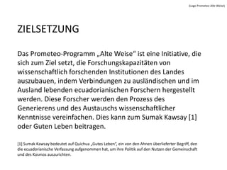 (Logo Prometeo Alte Weise)




ZIELSETZUNG

Das Prometeo-Programm „Alte Weise“ ist eine Initiative, die
sich zum Ziel setzt, die Forschungskapazitäten von
wissenschaftlich forschenden Institutionen des Landes
auszubauen, indem Verbindungen zu ausländischen und im
Ausland lebenden ecuadorianischen Forschern hergestellt
werden. Diese Forscher werden den Prozess des
Generierens und des Austauschs wissenschaftlicher
Kenntnisse vereinfachen. Dies kann zum Sumak Kawsay [1]
oder Guten Leben beitragen.

[1] Sumak Kawsay bedeutet auf Quichua „Gutes Leben“, ein von den Ahnen überlieferter Begriff, den
die ecuadorianische Verfassung aufgenommen hat, um ihre Politik auf den Nutzen der Gemeinschaft
und des Kosmos auszurichten.
 