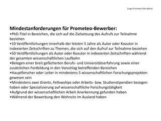(Logo Prometeo Alte Weise)




Mindestanforderungen für Prometeo-Bewerber:
•PhD-Titel in Bereichen, die sich auf die Zielsetzung des Aufrufs zur Teilnahme
beziehen
•10 Veröffentlichungen innerhalb der letzten 5 Jahre als Autor oder Koautor in
indexierten Zeitschriften zu Themen, die sich auf den Aufruf zur Teilnahme beziehen
•50 Veröffentlichungen als Autor oder Koautor in indexierten Zeitschriften während
der gesamten wissenschaftlichen Laufbahn
•Belegen einer breit gefächerten Berufs- und Universitätserfahrung sowie einer
zusätzlichen Fortbildung in den Vorschlag betreffenden Bereichen
•Hauptforscher oder Leiter in mindestens 5 wissenschaftlichen Forschungsprojekten
gewesen sein
•Mindestens zwei Grants, Fellowships oder Arbeits- bzw. Studienstipendien bezogen
haben oder Spezialisierung auf wissenschaftliche Forschungstätigkeit
•Aufgrund der wissenschaftlichen Arbeit Anerkennung gefunden haben
•Während der Bewerbung den Wohnsitz im Ausland haben
 