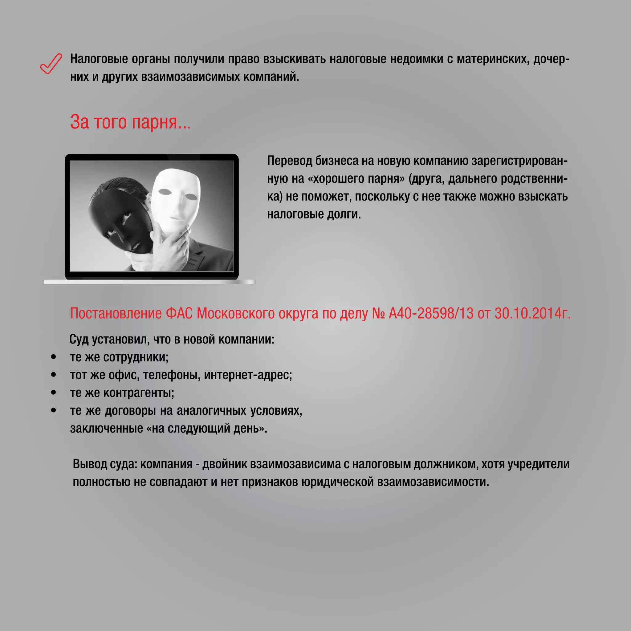 Налоговые органы получили право взыскивать налоговые недоимки с материнских, дочер-
них и других взаимозависимых компаний.
Перевод бизнеса на новую компанию зарегистрирован-
ную на «хорошего парня» (друга, дальнего родственни-
ка) не поможет, поскольку с нее также можно взыскать
налоговые долги.
За того парня...
Постановление ФАС Московского округа по делу № А40-28598/13 от 30.10.2014г.
Суд установил, что в новой компании:
• те же сотрудники;
• тот же офис, телефоны, интернет-адрес;
• те же контрагенты;
• те же договоры на аналогичных условиях,
заключенные «на следующий день».
Вывод суда: компания - двойник взаимозависима с налоговым должником, хотя учредители
полностью не совпадают и нет признаков юридической взаимозависимости.
 