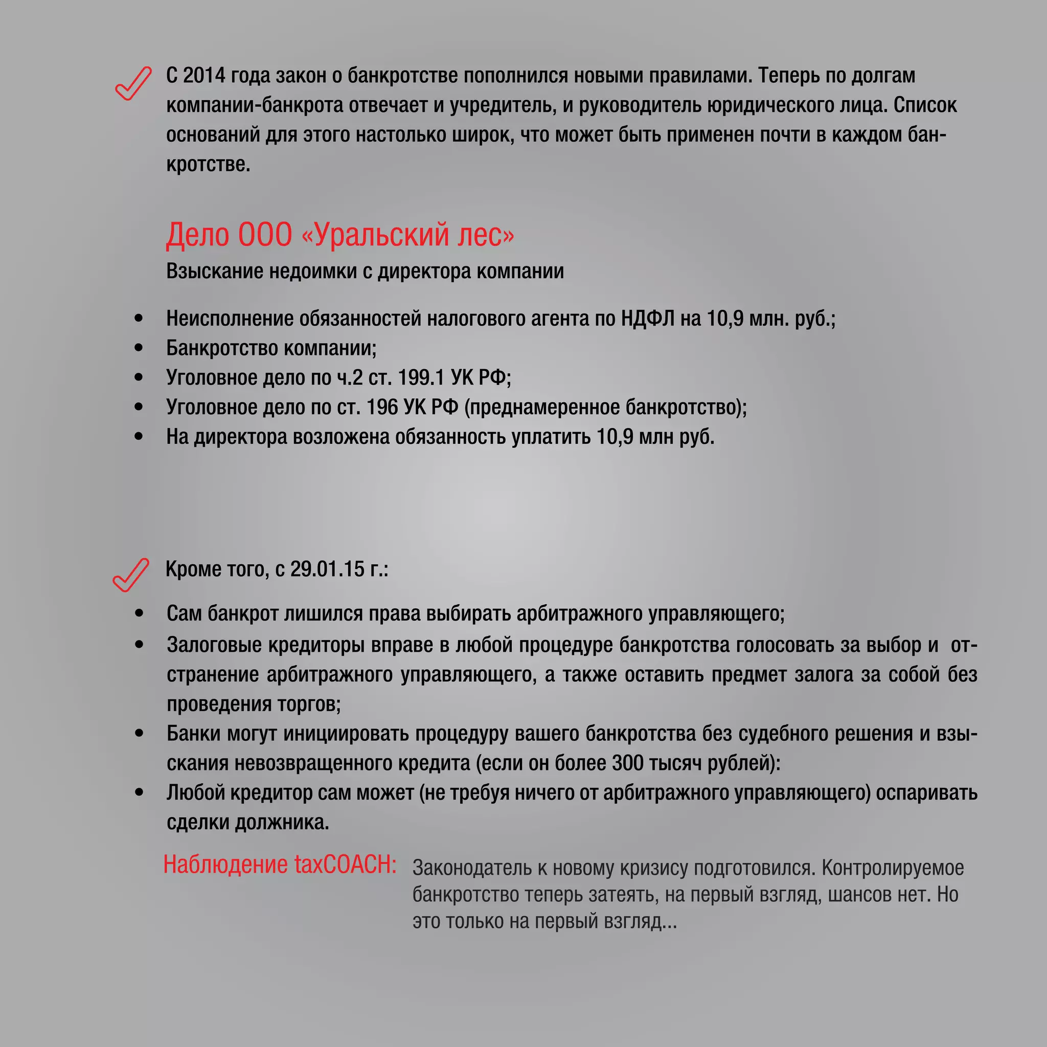 Кроме того, с 29.01.15 г.:
• Сам банкрот лишился права выбирать арбитражного управляющего;
• Залоговые кредиторы вправе в любой процедуре банкротства голосовать за выбор и от-
странение арбитражного управляющего, а также оставить предмет залога за собой без
проведения торгов;
• Банки могут инициировать процедуру вашего банкротства без судебного решения и взы-
скания невозвращенного кредита (если он более 300 тысяч рублей):
• Любой кредитор сам может (не требуя ничего от арбитражного управляющего) оспаривать
сделки должника.
Наблюдение taxCOACH: Законодатель к новому кризису подготовился. Контролируемое
банкротство теперь затеять, на первый взгляд, шансов нет. Но
это только на первый взгляд...
Дело ООО «Уральский лес»
Взыскание недоимки с директора компании
• Неисполнение обязанностей налогового агента по НДФЛ на 10,9 млн. руб.;
• Банкротство компании;
• Уголовное дело по ч.2 ст. 199.1 УК РФ;
• Уголовное дело по ст. 196 УК РФ (преднамеренное банкротство);
• На директора возложена обязанность уплатить 10,9 млн руб.
C 2014 года закон о банкротстве пополнился новыми правилами. Теперь по долгам
компании-банкрота отвечает и учредитель, и руководитель юридического лица. Список
оснований для этого настолько широк, что может быть применен почти в каждом бан-
кротстве.
 