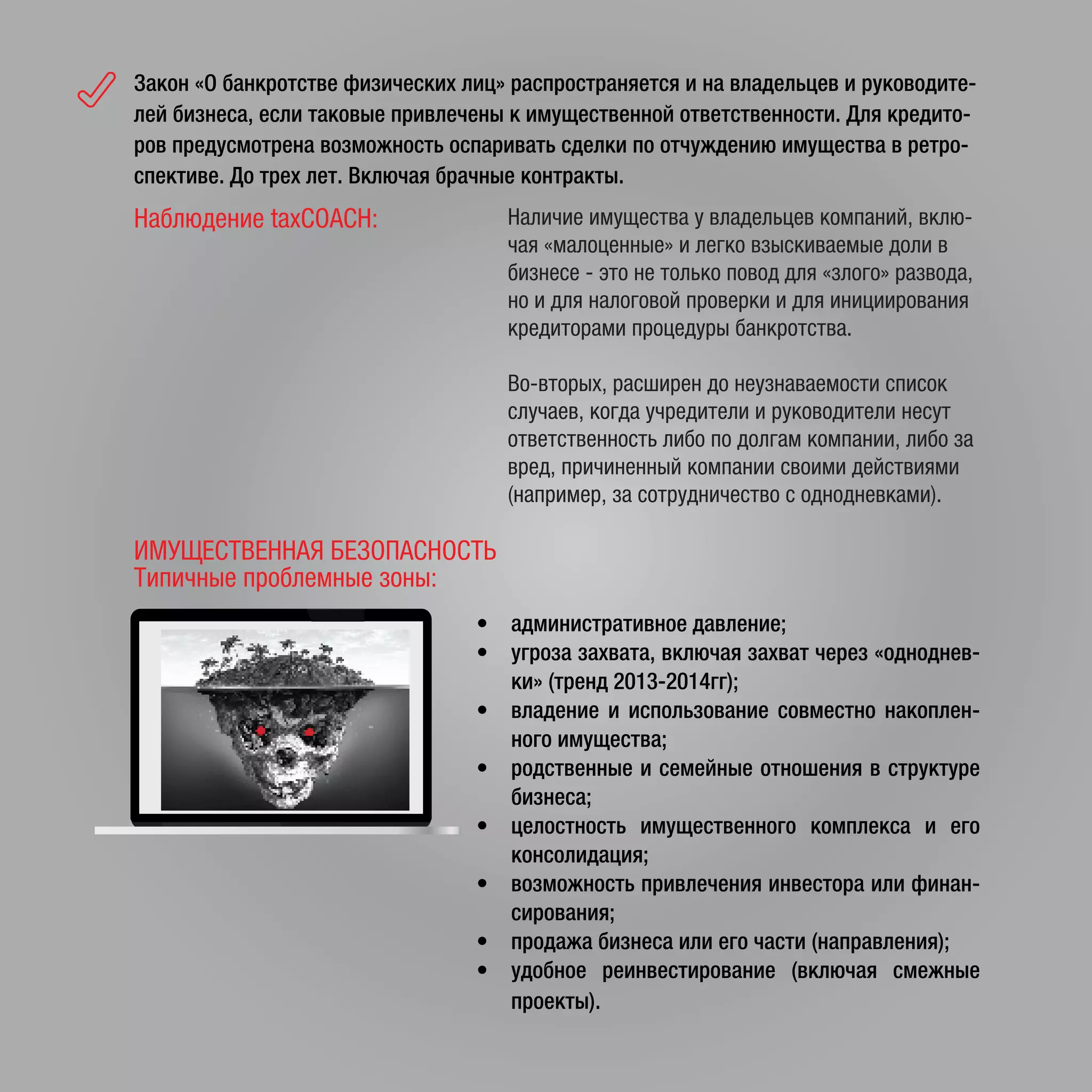 Закон «О банкротстве физических лиц» распространяется и на владельцев и руководите-
лей бизнеса, если таковые привлечены к имущественной ответственности. Для кредито-
ров предусмотрена возможность оспаривать сделки по отчуждению имущества в ретро-
спективе. До трех лет. Включая брачные контракты.
Наблюдение taxCOACH: Наличие имущества у владельцев компаний, вклю-
чая «малоценные» и легко взыскиваемые доли в
бизнесе - это не только повод для «злого» развода,
но и для налоговой проверки и для инициирования
кредиторами процедуры банкротства.
Во-вторых, расширен до неузнаваемости список
случаев, когда учредители и руководители несут
ответственность либо по долгам компании, либо за
вред, причиненный компании своими действиями
(например, за сотрудничество с однодневками).
• административное давление;
• угроза захвата, включая захват через «одноднев-
ки» (тренд 2013-2014гг);
• владение и использование совместно накоплен-
ного имущества;
• родственные и семейные отношения в структуре
бизнеса;
• целостность имущественного комплекса и его
консолидация;
• возможность привлечения инвестора или финан-
сирования;
• продажа бизнеса или его части (направления);
• удобное реинвестирование (включая смежные
проекты).
ИМУЩЕСТВЕННАЯ БЕЗОПАСНОСТЬ
Типичные проблемные зоны:
 