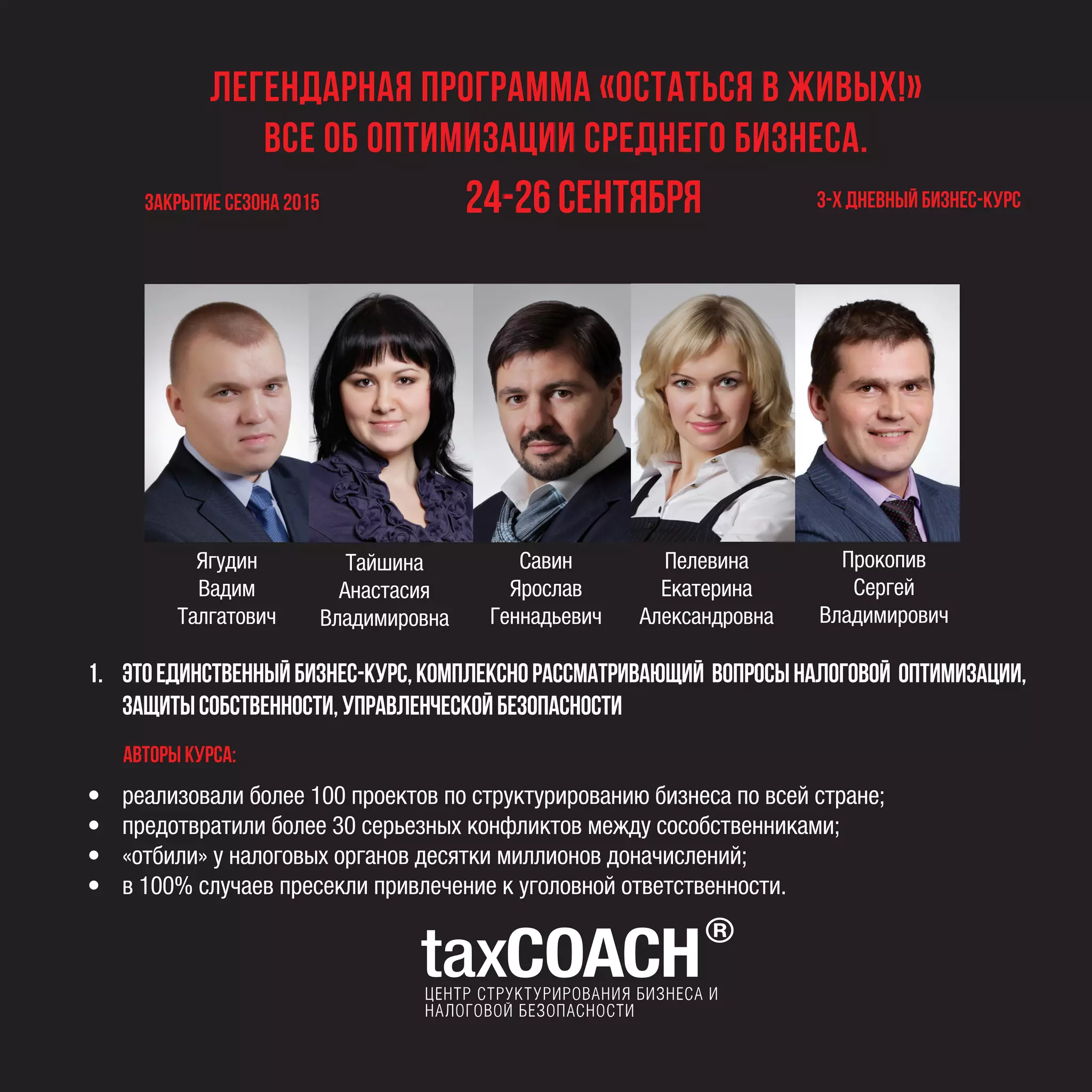 Легендарная программа «ОСТАТЬСЯ В ЖИВЫХ!»
Все об оптимизации среднего бизнеса.
закрытие сезона 2015 24-26 сентября 3-х дневный бизнес-курс
• реализовали более 100 проектов по структурированию бизнеса по всей стране;
• предотвратили более 30 серьезных конфликтов между сособственниками;
• «отбили» у налоговых органов десятки миллионов доначислений;
• в 100% случаев пресекли привлечение к уголовной ответственности.
Ягудин
Вадим
Талгатович
Савин
Ярослав
Геннадьевич
Пелевина
Екатерина
Александровна
Прокопив
Сергей
Владимирович
Авторы курса:
1. Этоединственныйбизнес-курс,комплекснорассматривающий вопросыналоговой оптимизации,
защитысобственности,управленческойбезопасности
Тайшина
Анастасия
Владимировна
 