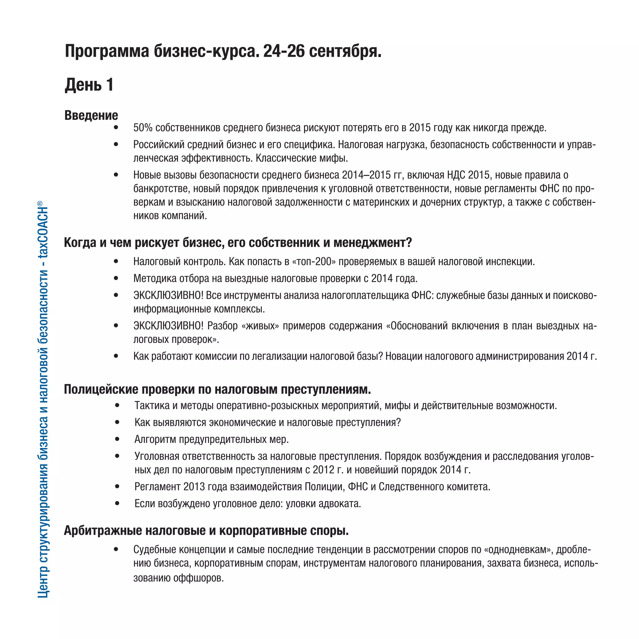 Программа бизнес-курса. 24-26 сентября.
День 1
•	 50% собственников среднего бизнеса рискуют потерять его в 2015 году как никогда прежде.
•	 Российский средний бизнес и его специфика. Налоговая нагрузка, безопасность собственности и управ-
ленческая эффективность. Классические мифы.
•	 Новые вызовы безопасности среднего бизнеса 2014–2015 гг, включая НДС 2015, новые правила о
банкротстве, новый порядок привлечения к уголовной ответственности, новые регламенты ФНС по про-
веркам и взысканию налоговой задолженности с материнских и дочерних структур, а также с собствен-
ников компаний.
Введение
•	 Налоговый контроль. Как попасть в «топ-200» проверяемых в вашей налоговой инспекции.
•	 Методика отбора на выездные налоговые проверки с 2014 года.
•	 ЭКСКЛЮЗИВНО! Все инструменты анализа налогоплательщика ФНС: служебные базы данных и поисково-
информационные комплексы.
•	 ЭКСКЛЮЗИВНО! Разбор «живых» примеров содержания «Обоснований включения в план выездных на-
логовых проверок».
•	 Как работают комиссии по легализации налоговой базы? Новации налогового администрирования 2014 г.
•	 Судебные концепции и самые последние тенденции в рассмотрении споров по «однодневкам», дробле-
нию бизнеса, корпоративным спорам, инструментам налогового планирования, захвата бизнеса, исполь-
зованию оффшоров.
•	 Тактика и методы оперативно-розыскных мероприятий, мифы и действительные возможности.
•	 Как выявляются экономические и налоговые преступления?
•	 Алгоритм предупредительных мер.
•	 Уголовная ответственность за налоговые преступления. Порядок возбуждения и расследования уголов-
ных дел по налоговым преступлениям с 2012 г. и новейший порядок 2014 г.
•	 Регламент 2013 года взаимодействия Полиции, ФНС и Следственного комитета.
•	 Если возбуждено уголовное дело: уловки адвоката.
Когда и чем рискует бизнес, его собственник и менеджмент?
Центрструктурированиябизнесаиналоговойбезопасности-taxCOACH®
Полицейские проверки по налоговым преступлениям.
Арбитражные налоговые и корпоративные споры.
 