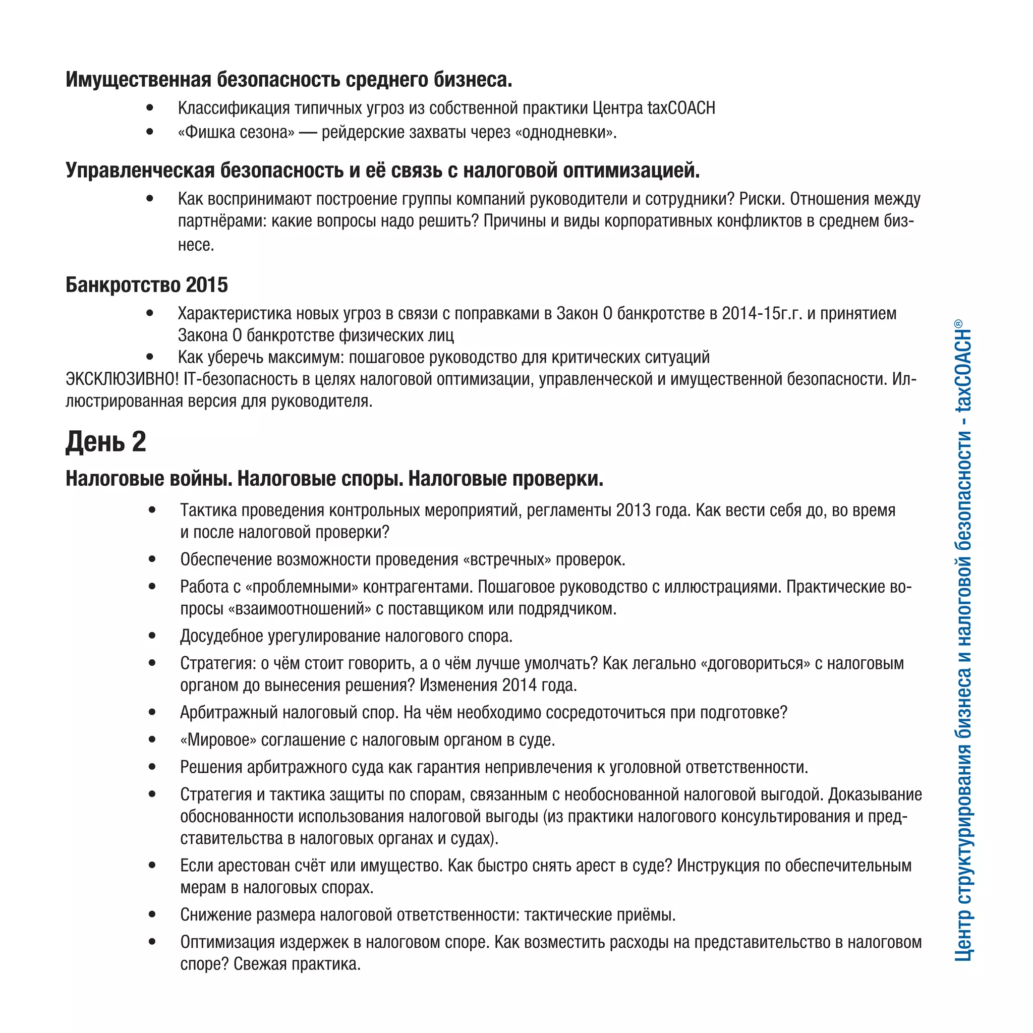 День 2
Налоговые войны. Налоговые споры. Налоговые проверки.
Центрструктурированиябизнесаиналоговойбезопасности-taxCOACH®
Имущественная безопасность среднего бизнеса.
•	 Классификация типичных угроз из собственной практики Центра taxCOACH
•	 «Фишка сезона» — рейдерские захваты через «однодневки».
Управленческая безопасность и её связь с налоговой оптимизацией.
•	 Как воспринимают построение группы компаний руководители и сотрудники? Риски. Отношения между
партнёрами: какие вопросы надо решить? Причины и виды корпоративных конфликтов в среднем биз-
несе.
Банкротство 2015
•	 Характеристика новых угроз в связи с поправками в Закон О банкротстве в 2014-15г.г. и принятием
Закона О банкротстве физических лиц
•	 Как уберечь максимум: пошаговое руководство для критических ситуаций
ЭКСКЛЮЗИВНО! IT-безопасность в целях налоговой оптимизации, управленческой и имущественной безопасности. Ил-
люстрированная версия для руководителя.
•	 Тактика проведения контрольных мероприятий, регламенты 2013 года. Как вести себя до, во время
и после налоговой проверки?
•	 Обеспечение возможности проведения «встречных» проверок.
•	 Работа с «проблемными» контрагентами. Пошаговое руководство с иллюстрациями. Практические во-
просы «взаимоотношений» с поставщиком или подрядчиком.
•	 Досудебное урегулирование налогового спора.
•	 Стратегия: о чём стоит говорить, а о чём лучше умолчать? Как легально «договориться» с налоговым
органом до вынесения решения? Изменения 2014 года.
•	 Арбитражный налоговый спор. На чём необходимо сосредоточиться при подготовке?
•	 «Мировое» соглашение с налоговым органом в суде.
•	 Решения арбитражного суда как гарантия непривлечения к уголовной ответственности.
•	 Стратегия и тактика защиты по спорам, связанным с необоснованной налоговой выгодой. Доказывание
обоснованности использования налоговой выгоды (из практики налогового консультирования и пред-
ставительства в налоговых органах и судах).
•	 Если арестован счёт или имущество. Как быстро снять арест в суде? Инструкция по обеспечительным
мерам в налоговых спорах.
•	 Снижение размера налоговой ответственности: тактические приёмы.
•	 Оптимизация издержек в налоговом споре. Как возместить расходы на представительство в налоговом
споре? Свежая практика.
 