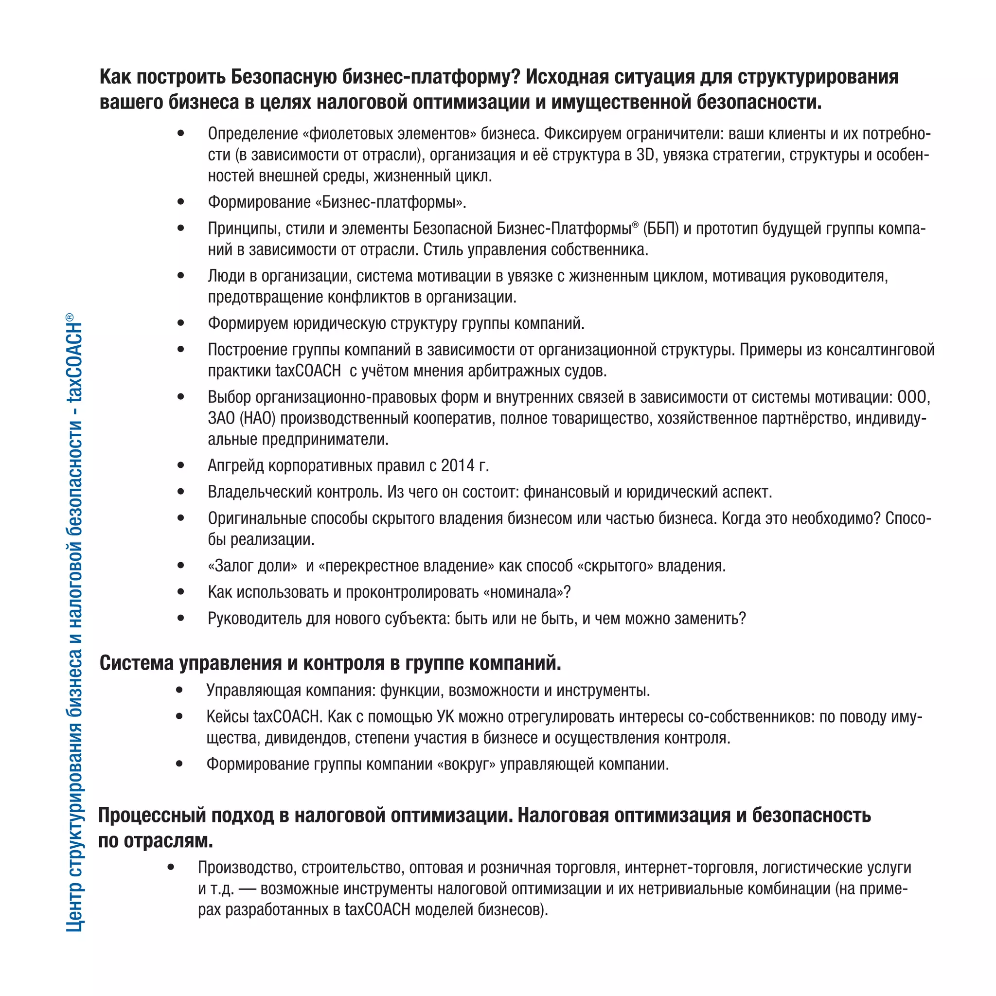Как построить Безопасную бизнес-платформу? Исходная ситуация для структурирования
вашего бизнеса в целях налоговой оптимизации и имущественной безопасности.
•	 Определение «фиолетовых элементов» бизнеса. Фиксируем ограничители: ваши клиенты и их потребно-
сти (в зависимости от отрасли), организация и её структура в 3D, увязка стратегии, структуры и особен-
ностей внешней среды, жизненный цикл.
•	 Формирование «Бизнес-платформы».
•	 Принципы, стили и элементы Безопасной Бизнес-Платформы® (ББП) и прототип будущей группы компа-
ний в зависимости от отрасли. Стиль управления собственника.
•	 Люди в организации, система мотивации в увязке с жизненным циклом, мотивация руководителя,
предотвращение конфликтов в организации.
•	 Формируем юридическую структуру группы компаний.
•	 Построение группы компаний в зависимости от организационной структуры. Примеры из консалтинговой
практики taxCOACH с учётом мнения арбитражных судов.
•	 Выбор организационно-правовых форм и внутренних связей в зависимости от системы мотивации: ООО,
ЗАО (НАО) производственный кооператив, полное товарищество, хозяйственное партнёрство, индивиду-
альные предприниматели.
•	 Апгрейд корпоративных правил с 2014 г.
•	 Владельческий контроль. Из чего он состоит: финансовый и юридический аспект.
•	 Оригинальные способы скрытого владения бизнесом или частью бизнеса. Когда это необходимо? Спосо-
бы реализации.
•	 «Залог доли» и «перекрестное владение» как способ «скрытого» владения.
•	 Как использовать и проконтролировать «номинала»?
•	 Руководитель для нового субъекта: быть или не быть, и чем можно заменить?
Система управления и контроля в группе компаний.
•	 Управляющая компания: функции, возможности и инструменты.
•	 Кейсы taxCOACH. Как с помощью УК можно отрегулировать интересы со-собственников: по поводу иму-
щества, дивидендов, степени участия в бизнесе и осуществления контроля.
•	 Формирование группы компании «вокруг» управляющей компании.
Процессный подход в налоговой оптимизации. Налоговая оптимизация и безопасность
по отраслям.
•	 Производство, строительство, оптовая и розничная торговля, интернет-торговля, логистические услуги
и т.д. — возможные инструменты налоговой оптимизации и их нетривиальные комбинации (на приме-
рах разработанных в taxCOACH моделей бизнесов).
Центрструктурированиябизнесаиналоговойбезопасности-taxCOACH®
 