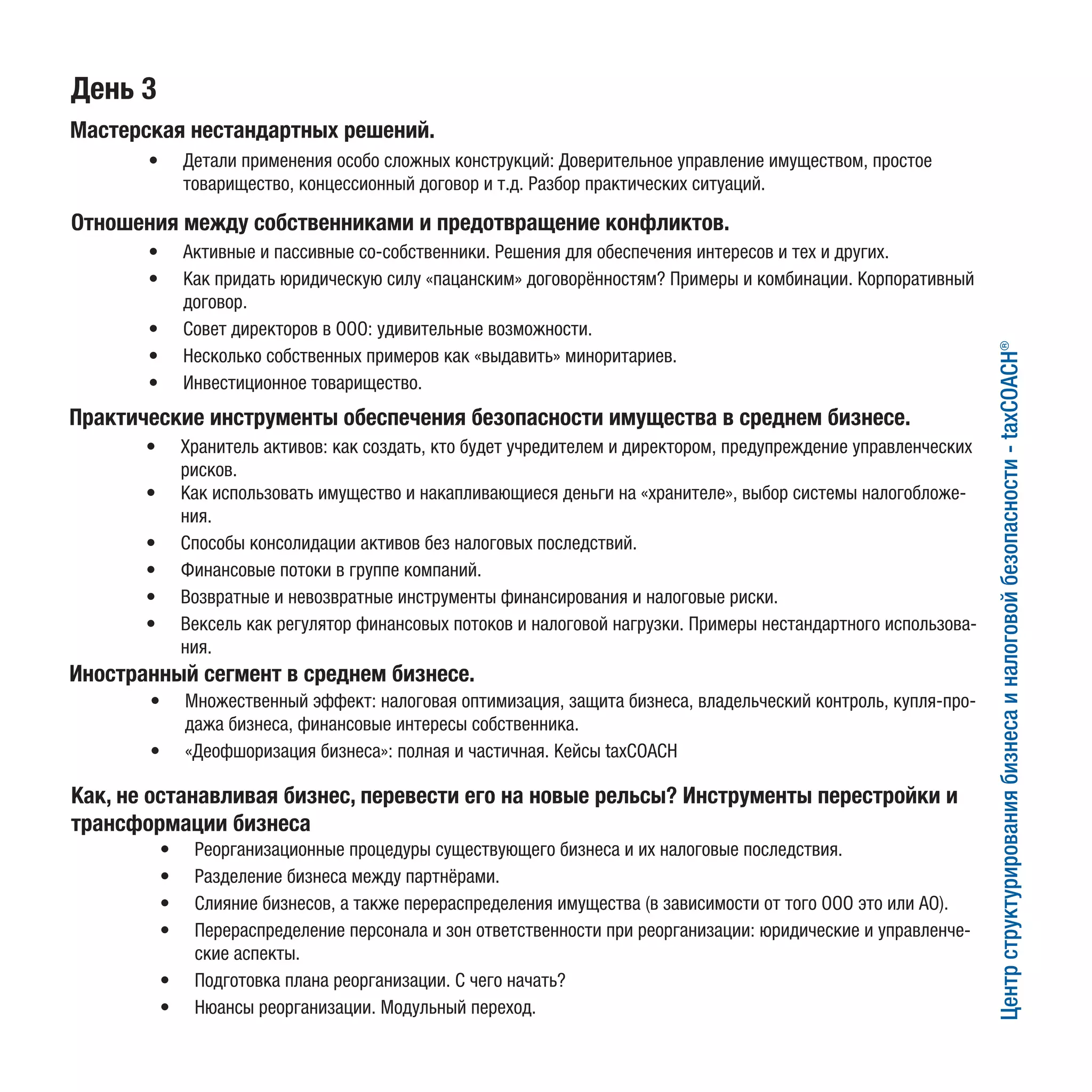 День 3
Мастерская нестандартных решений. 
Центрструктурированиябизнесаиналоговойбезопасности-taxCOACH®
Отношения между собственниками и предотвращение конфликтов.
•	 Детали применения особо сложных конструкций: Доверительное управление имуществом, простое
товарищество, концессионный договор и т.д. Разбор практических ситуаций.
•	 Активные и пассивные со-собственники. Решения для обеспечения интересов и тех и других.
•	 Как придать юридическую силу «пацанским» договорённостям? Примеры и комбинации. Корпоративный
договор.
•	 Совет директоров в ООО: удивительные возможности.
•	 Несколько собственных примеров как «выдавить» миноритариев.
•	 Инвестиционное товарищество.
Практические инструменты обеспечения безопасности имущества в среднем бизнесе.
•	 Хранитель активов: как создать, кто будет учредителем и директором, предупреждение управленческих
рисков.
•	 Как использовать имущество и накапливающиеся деньги на «хранителе», выбор системы налогобложе-
ния.
•	 Способы консолидации активов без налоговых последствий.
•	 Финансовые потоки в группе компаний.
•	 Возвратные и невозвратные инструменты финансирования и налоговые риски.
•	 Вексель как регулятор финансовых потоков и налоговой нагрузки. Примеры нестандартного использова-
ния.
Иностранный сегмент в среднем бизнесе.
•	 Множественный эффект: налоговая оптимизация, защита бизнеса, владельческий контроль, купля-про-
дажа бизнеса, финансовые интересы собственника.
•	 «Деофшоризация бизнеса»: полная и частичная. Кейсы taxCOACH
Как, не останавливая бизнес, перевести его на новые рельсы? Инструменты перестройки и
трансформации бизнеса
•	 Реорганизационные процедуры существующего бизнеса и их налоговые последствия.
•	 Разделение бизнеса между партнёрами.
•	 Слияние бизнесов, а также перераспределения имущества (в зависимости от того ООО это или АО).
•	 Перераспределение персонала и зон ответственности при реорганизации: юридические и управленче-
ские аспекты.
•	 Подготовка плана реорганизации. С чего начать?
•	 Нюансы реорганизации. Модульный переход.
 