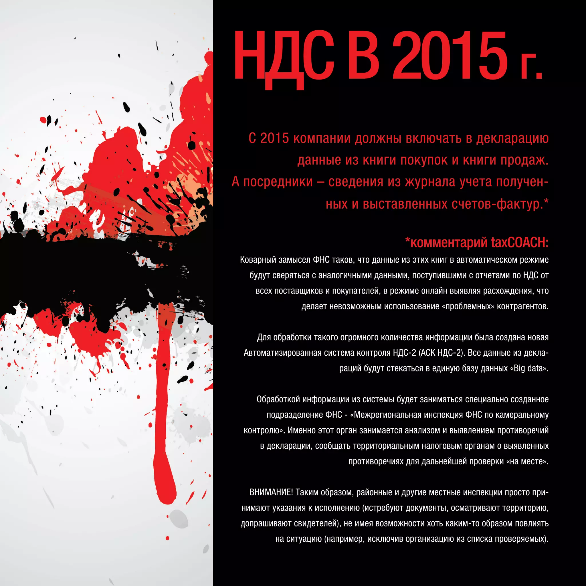 С 2015 компании должны включать в декларацию
данные из книги покупок и книги продаж.
А посредники – сведения из журнала учета получен-
ных и выставленных счетов-фактур.*
*комментарий taxCOACH:
Коварный замысел ФНС таков, что данные из этих книг в автоматическом режиме
будут сверяться с аналогичными данными, поступившими с отчетами по НДС от
всех поставщиков и покупателей, в режиме онлайн выявляя расхождения, что
делает невозможным использование «проблемных» контрагентов.
Для обработки такого огромного количества информации была создана новая
Автоматизированная система контроля НДС-2 (АСК НДС-2). Все данные из декла-
раций будут стекаться в единую базу данных «Big data».
Обработкой информации из системы будет заниматься специально созданное
подразделение ФНС - «Межрегиональная инспекция ФНС по камеральному
контролю». Именно этот орган занимается анализом и выявлением противоречий
в декларации, сообщать территориальным налоговым органам о выявленных
противоречиях для дальнейшей проверки «на месте».
ВНИМАНИЕ! Таким образом, районные и другие местные инспекции просто при-
нимают указания к исполнению (истребуют документы, осматривают территорию,
допрашивают свидетелей), не имея возможности хоть каким-то образом повлиять
на ситуацию (например, исключив организацию из списка проверяемых).
НДСВ2015г.
 