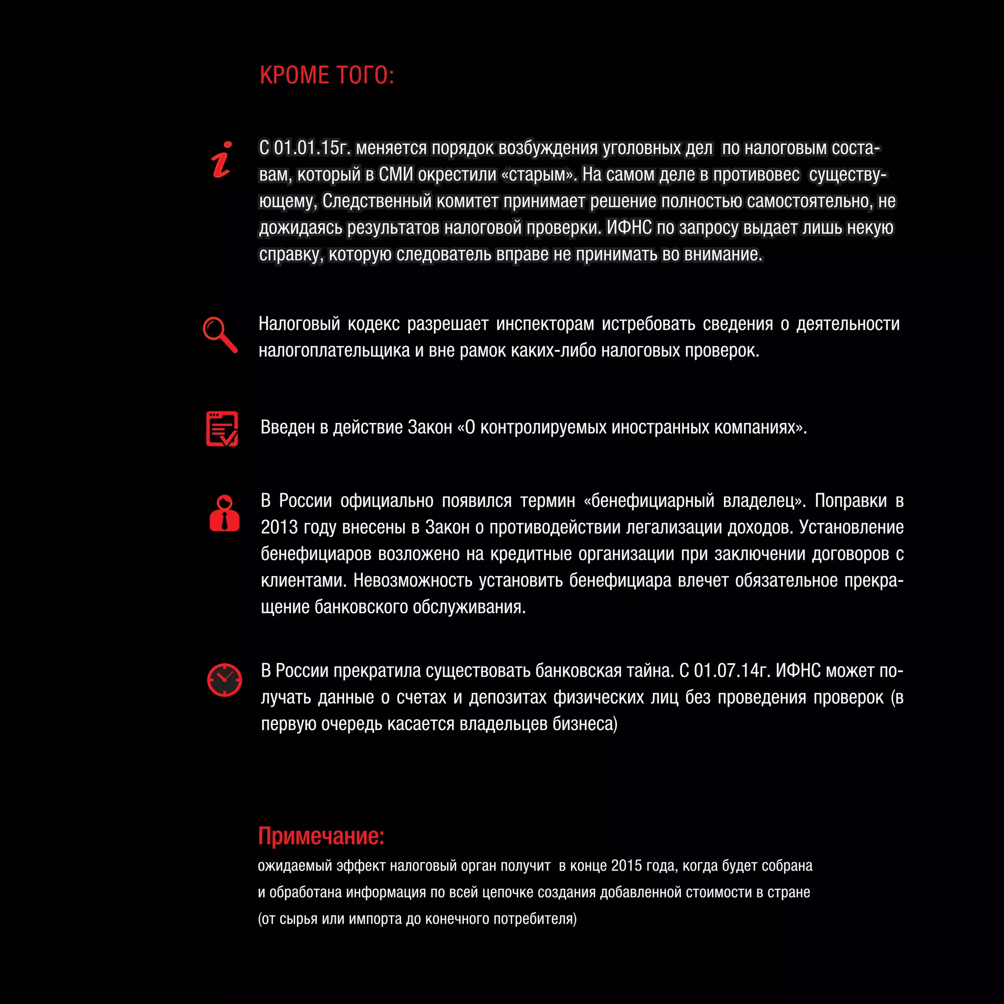 Введен в действие Закон «О контролируемых иностранных компаниях».
В России официально появился термин «бенефициарный владелец». Поправки в
2013 году внесены в Закон о противодействии легализации доходов. Установление
бенефициаров возложено на кредитные организации при заключении договоров с
клиентами. Невозможность установить бенефициара влечет обязательное прекра-
щение банковского обслуживания.
В России прекратила существовать банковская тайна. С 01.07.14г. ИФНС может по-
лучать данные о счетах и депозитах физических лиц без проведения проверок (в
первую очередь касается владельцев бизнеса)
Налоговый кодекс разрешает инспекторам истребовать сведения о деятельности
налогоплательщика и вне рамок каких-либо налоговых проверок.
С 01.01.15г. меняется порядок возбуждения уголовных дел по налоговым соста-
вам, который в СМИ окрестили «старым». На самом деле в противовес существу-
ющему, Следственный комитет принимает решение полностью самостоятельно, не
дожидаясь результатов налоговой проверки. ИФНС по запросу выдает лишь некую
справку, которую следователь вправе не принимать во внимание.
КРОМЕ ТОГО:
Примечание:
ожидаемый эффект налоговый орган получит в конце 2015 года, когда будет собрана
и обработана информация по всей цепочке создания добавленной стоимости в стране
(от сырья или импорта до конечного потребителя)
 
