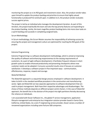 monitoring the project as-is its ROI goals and investment vision. Also, the product vendor takes
upon himself to update the product backlog and prioritize to ensure that highly valued
functionality is produced first and built upon. In addition to it, the product vendor evaluates
success against prices.
The project is led by an individual who manages the development iteration. As part of this
iteration, the project lead builds the team and sets the top priority features corresponding to
the product backlog. Jointly, the team magnifies product backlog items into more clear tasks on
a sprint backlog and succeeds in completing assigned tasks.
Scrum Methodology
In Scrum methodology, the Scrum Master assumes the responsibility of achieving success by
ensuring the project and management culture are optimized for reaching the ROI goals of the
project.
Extreme Programming
Extreme Programming is a software development methodology, which is aimed at improving
the quality of software and enhancing responsiveness to the varying requirements of
customers. As a part of agile software development, it facilitates frequent releases in short
growth cycles to enable enhanced productivity and presenting checkpoints where new
customer needs can be adopted. It ensures successful results since it focuses on customer
satisfaction. It develops a software project in five important ways - communication,
effortlessness, response, respect and courage.
Waterfall Method
The Waterfall approach is a sequential design process employed in software development. It
takes its birth in the standard workflow procedure in the construction and manufacturing
sector. Agile and Waterfall are two separate approaches to software development that are
used in project management. Both have their respective advantages and disadvantages. The
choice of these methods depends on different project-centric factors. In the case of Waterfall
approach, the benefit lies in the division of the project into tight partitions thereby decreasing
the reliance on individuals.
I am associated with Kovair Software Inc., the global IT service management, application
lifecycle management and enterprise bus integration solution provider based in Santa Clara,
California, United States. As a core IT engineering service provider, Kovair serves a number of
renowned organizations including some fortune 500 companies.
 