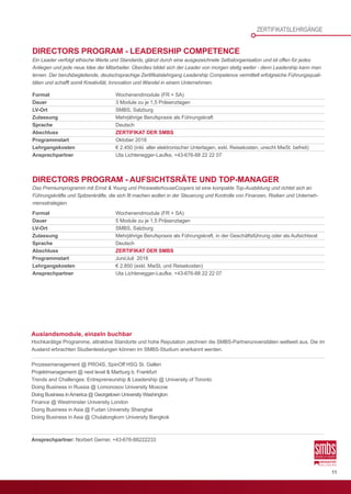 11
ZERTIFIKATSLEHRGÄNGE
Auslandsmodule, einzeln buchbar
Hochkarätige Programme, attraktive Standorte und hohe Reputation zeichnen die SMBS-Partneruniversitäten weltweit aus. Die im
Ausland erbrachten Studienleistungen können im SMBS-Studium anerkannt werden.
Prozessmanagement @ PRO4S, SpinOff HSG St. Gallen
Projektmanagement @ next level & Marburg b. Frankfurt
Trends and Challenges: Entrepreneurship & Leadership @ University of Toronto
Doing Business in Russia @ Lomonosov University Moscow
Doing Business inAmerica @ Georgetown University Washington
Finance @ Westminster University London
Doing Business in Asia @ Fudan University Shanghai
Doing Business in Asia @ Chulalongkorn University Bangkok
Ansprechpartner: Norbert Gerner, +43-676-88222233
Format	 Wochenendmodule (FR + SA)
Dauer	 3 Module zu je 1,5 Präsenztagen
LV-Ort	 SMBS, Salzburg
Zulassung	 Mehrjährige Berufspraxis als Führungskraft
Sprache	Deutsch
Abschluss		ZERTIFIKAT DER SMBS
Programmstart	 Oktober 2018
Lehrgangskosten	 € 2.450 (inkl. aller elektronischer Unterlagen, exkl. Reisekosten, unecht MwSt. befreit)
Ansprechpartner	 Uta Lichtenegger-Laufke, +43-676-88 22 22 07
Format	 Wochenendmodule (FR + SA)
Dauer	 5 Module zu je 1,5 Präsenztagen
LV-Ort	 SMBS, Salzburg
Zulassung	 Mehrjährige Berufspraxis als Führungskraft, in der Geschäftsführung oder als Aufsichtsrat
Sprache	Deutsch
Abschluss		ZERTIFIKAT DER SMBS
Programmstart	 Juni/Juli 2018
Lehrgangskosten	 € 2.850 (exkl. MwSt. und Reisekosten)
Ansprechpartner	 Uta Lichtenegger-Laufke, +43-676-88 22 22 07
DIRECTORS PROGRAM - LEADERSHIP COMPETENCE
Ein Leader verfolgt ethische Werte und Standards, glänzt durch eine ausgezeichnete Selbstorganisation und ist offen für jedes
Anliegen und jede neue Idee der Mitarbeiter. Überdies bildet sich der Leader von morgen stetig weiter - denn Leadership kann man
lernen. Der berufsbegleitende, deutschsprachige Zertifikatslehrgang Leadership Competence vermittelt erfolgreiche Führungsquali-
täten und schafft somit Kreativität, Innovation und Wandel in einem Unternehmen.
DIRECTORS PROGRAM - AUFSICHTSRÄTE UND TOP-MANAGER
Das Premiumprogramm mit Ernst & Young und PricewaterhouseCoopers ist eine kompakte Top-Ausbildung und richtet sich an
Führungskräfte und Spitzenkräfte, die sich fit machen wollen in der Steuerung und Kontrolle von Finanzen, Risiken und Unterneh-
mensstrategien.
 