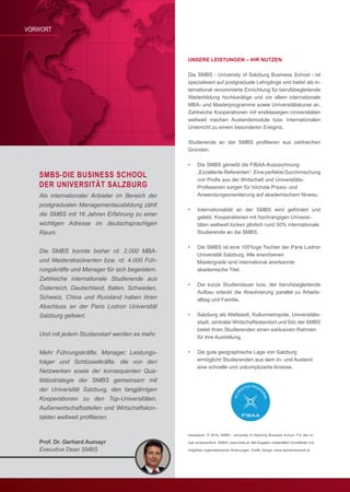 2
Prof. Dr. Gerhard Aumayr
Executive Dean SMBS
VORWORT
Als internationaler Anbieter im Bereich der
postgradualen Managementausbildung zählt
die SMBS mit 16 Jahren Erfahrung zu einer
wichtigen Adresse im deutschsprachigen
Raum.
Die SMBS konnte bisher rd. 2.000 MBA-
und Masterabsolventen bzw. rd. 4.000 Füh-
rungskräfte und Manager für sich begeistern.
Zahlreiche internationale Studierende aus
Österreich, Deutschland, Italien, Schweden,
Schweiz, China und Russland haben ihren
Abschluss an der Paris Lodron Universität
Salzburg gefeiert.
Und mit jedem Studienstart werden es mehr.
Mehr Führungskräfte, Manager, Leistungs-
träger und Schlüsselkräfte, die von den
Netzwerken sowie der konsequenten Qua-
litätsstrategie der SMBS gemeinsam mit
der Universität Salzburg, den langjährigen
Kooperationen zu den Top-Universitäten,
Außenwirtschaftsstellen und Wirtschaftskon-
takten weltweit profitieren.
UNSERE LEISTUNGEN – IHR NUTZEN
Die SMBS - University of Salzburg Business School - ist
spezialisiert auf postgraduale Lehrgänge und bietet als in-
ternational renommierte Einrichtung für berufsbegleitende
Weiterbildung hochkarätige und vor allem internationale
MBA- und Masterprogramme sowie Universitätskurse an.
Zahlreiche Kooperationen mit erstklassigen Universitäten
weltweit machen Auslandsmodule bzw. internationalen
Unterricht zu einem besonderen Ereignis.
Studierende	 an	 der	 SMBS	 profi	tieren	 aus	 zahlreichen	
Gründen:
• Die SMBS genießt die FIBAA-Auszeichnung
„Exzellente Referenten“. Eine perfekte Durchmischung
	 von	Profi	s	aus	der	Wirtschaft	und	Universitäts-
Professoren sorgen für höchste Praxis- und
Anwendungsorientierung auf akademischem Niveau.
• Internationalität an der SMBS wird gefördert und
gelebt. Kooperationen mit hochrangigen Universi-
täten weltweit locken jährlich rund 50% internationale
Studierende an die SMBS.
• Die SMBS ist eine 100%ige Tochter der Paris Lodron
Universität Salzburg. Alle erworbenen
Mastergrade sind international anerkannte
akademische Titel.
• Die kurze Studiendauer bzw. der berufsbegleitende
Aufbau erlaubt die Absolvierung parallel zu Arbeits-
alltag und Familie.
• Salzburg als Weltstadt, Kulturmetropole, Universitäts-
stadt, zentraler Wirtschaftsstandort und Sitz der SMBS
bietet ihren Studierenden einen exklusiven Rahmen
für ihre Ausbildung.
• Die gute geographische Lage von Salzburg
ermöglicht Studierenden aus dem In- und Ausland
eine schnelle und unkomplizierte Anreise.
SMBS-DIE BUSINESS SCHOOL
DER UNIVERSITÄT SALZBURG
Impressum: © 2016, SMBS - University of Salzburg Business School. Für den In-
halt verantwortlich: SMBS; www.smbs.at. Alle Angaben vorbehaltlich Druckfehler und
möglicher	organisatorischer	Änderungen.	Grafi	k,	Design:	www.werbenetzwerk.at
 
