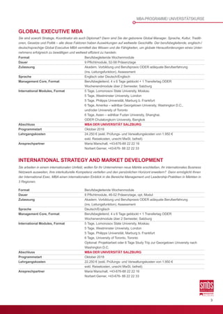 3
INTERNATIONAL STRATEGY AND MARKET DEVELOPMENT
Sie arbeiten in einem internationalen Umfeld, wollen für Ihr Unternehmen neue Märkte erschließen, Ihr internationales Business
Netzwerk ausweiten, Ihre interkulturelle Kompetenz vertiefen und den persönlichen Horizont erweitern? Dann ermöglicht Ihnen
der International Exec. MBA einen internationalen Einblick in die Bereiche Management und Leadership-Praktiken in Märkten in
3 Regionen.
Format	 Berufsbegleitende Wochenmodule
Dauer	 8 Pflichtmodule, 46-52 Präsenztage, opt. Modul
Zulassung	 Akadem. Vorbildung und Berufspraxis ODER adäquate Berufserfahrung
	 (ins. Leitungsfunktion), Assessment
Sprache	Deutsch/Englisch
Management Core, Format	 Berufsbegleitend, 4 x 6 Tage geblockt + 1 Transfertag ODER
	 Wochenendmodule über 2 Semester, Salzburg
International Modules, Format	 5 Tage, Lomonosov State University, Moskau
	 5 Tage, Westminster University, London
	 5 Tage, Philipps Universität, Marburg b. Frankfurt
	 6 Tage, University of Toronto, Toronto
	 Optional: Projektarbeit oder 6 Tage Study Trip zur Georgetown University nach 		
	 Washington D.C.
Abschluss	 MBA DER UNIVERSITÄT SALZBURG
Programmstart	 Oktober 2018
Lehrgangskosten	 22.250 € (exkl. Prüfungs- und Verwaltungskosten von 1.950 €
	 exkl. Reisekosten, unecht MwSt. befreit)
Ansprechpartner	 Maria Marschall, +43-676-88 22 22 16
	 Norbert Gerner, +43-676- 88 22 22 33
Format	 Berufsbegleitende Wochenmodule
Dauer	 9 Pflichtmodule, 52-58 Präsenztage
Zulassung	 Akadem. Vorbildung und Berufspraxis ODER adäquate Berufserfahrung
	 (ins. Leitungsfunktion), Assessment
Sprache	 Englisch oder Deutsch/Englisch
Management Core, Format	 Berufsbegleitend, 4 x 6 Tage geblockt + 1 Transfertag ODER
	 Wochenendmodule über 2 Semester, Salzburg
International Modules, Format	 5 Tage, Lomonosov State University, Moskau
	 5 Tage, Westminster University, London
	 5 Tage, Philipps Universität, Marburg b. Frankfurt
	 6 Tage, Amerika – wählbar Georgetown University, Washington D.C.,
	 und/oder University of Toronto
	 6 Tage, Asien – wählbar Fudan University, Shanghai,
	 ODER Chulalongkorn University, Bangkok
Abschluss	 MBA DER UNIVERSITÄT SALZBURG
Programmstart	 Oktober 2018
Lehrgangskosten	 24.250 € (exkl. Prüfungs- und Verwaltungskosten von 1.950 €
	 exkl. Reisekosten, unecht MwSt. befreit)
Ansprechpartner	 Maria Marschall, +43-676-88 22 22 16
	 Norbert Gerner, +43-676- 88 22 22 33
GLOBAL EXECUTIVE MBA
Sie sind sowohl Stratege, Koordinator als auch Diplomat? Dann sind Sie der geborene Global Manager. Sprache, Kultur, Traditi-
onen, Gesetze und Politik – alle diese Faktoren haben Auswirkungen auf weltweite Geschäfte. Der berufsbegleitende, englisch-/
deutschsprachige Global Executive MBA vermittelt das Wissen und die Fähigkeiten, um globale Herausforderungen eines Unter-
nehmens erfolgreich zu bewältigen und weltweit effizient zu handeln.
MBA-PROGRAMME/ UNIVERSITÄTSKURSE
 