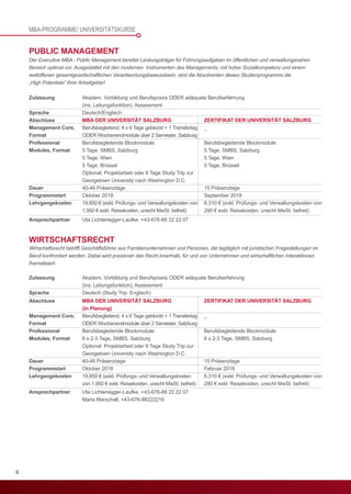 6
Zulassung	 Akadem. Vorbildung und Berufspraxis ODER adäquate Berufserfahrung
	 (ins. Leitungsfunktion), Assessment
Sprache	Deutsch/Englisch
PUBLIC MANAGEMENT
Der Executive MBA - Public Management bereitet Leistungsträger für Führungsaufgaben im öffentlichen und verwaltungsnahen
Bereich optimal vor. Ausgestattet mit den modernen Instrumenten des Managements, mit hoher Sozialkompetenz und einem
weltoffenen gesamtgesellschaftlichen Verantwortungsbewusstsein, sind die Absolventen dieses Studienprogramms die
„High Potentials“ ihrer Arbeitgeber!
MBA DER UNIVERSITÄT SALZBURG
Berufsbegleitend, 4 x 6 Tage geblockt + 1 Transfertag
ODER Wochenendmodule über 2 Semester, Salzburg
Berufsbegleitende Blockmodule:
5 Tage, SMBS, Salzburg
5 Tage, Wien
5 Tage, Brüssel
Optional: Projektarbeit oder 6 Tage Study Trip zur
Georgetown University nach Washington D.C.
40-46 Präsenztage
Oktober 2018
19.850 € (exkl. Prüfungs- und Verwaltungskosten von
1.950 € exkl. Reisekosten, unecht MwSt. befreit)
ZERTIFIKAT DER UNIVERSITÄT SALZBURG
_
Berufsbegleitende Blockmodule:
5 Tage, SMBS, Salzburg
5 Tage, Wien
5 Tage, Brüssel
15 Präsenztage
September 2018
6.310 € (exkl. Prüfungs- und Verwaltungskosten von
290 € exkl. Reisekosten, unecht MwSt. befreit)
Abschluss
Management Core,
Format
Professional
Modules, Format
Dauer
Programmstart
Lehrgangskosten
Zulassung	 Akadem. Vorbildung und Berufspraxis ODER adäquate Berufserfahrung
	 (ins. Leitungsfunktion), Assessment
Sprache	 Deutsch (Study Trip: Englisch)
Ansprechpartner	 Uta Lichtenegger-Laufke, +43-676-88 22 22 07
	 Maria Marschall, +43-676-88222216
	
WIRTSCHAFTSRECHT
Wirtschaftsrecht betrifft Geschäftsführer aus Familienunternehmen und Personen, die tagtäglich mit juristischen Fragestellungen im
Beruf konfrontiert werden. Dabei wird praxisnah das Recht innerhalb, für und von Unternehmen und wirtschaftlichen Interaktionen
thematisiert.
MBA DER UNIVERSITÄT SALZBURG
(in Planung)
Berufsbegleitend, 4 x 6 Tage geblockt + 1 Transfertag
ODER Wochenendmodule über 2 Semester, Salzburg
Berufsbegleitende Blockmodule:
6 x 2-3 Tage, SMBS, Salzburg
Optional: Projektarbeit oder 6 Tage Study Trip zur
Georgetown University nach Washington D.C.
40-46 Präsenztage
Oktober 2018
19.850 € (exkl. Prüfungs- und Verwaltungskosten
von 1.950 € exkl. Reisekosten, unecht MwSt. befreit)
ZERTIFIKAT DER UNIVERSITÄT SALZBURG
_
Berufsbegleitende Blockmodule:
6 x 2-3 Tage, SMBS, Salzburg
15 Präsenztage
Februar 2018
6.310 € (exkl. Prüfungs- und Verwaltungskosten von
290 € exkl. Reisekosten, unecht MwSt. befreit)
Abschluss
Management Core,
Format
Professional
Modules, Format
Dauer
Programmstart
Lehrgangskosten
MBA-PROGRAMME/ UNIVERSITÄTSKURSE
Ansprechpartner	 Uta Lichtenegger-Laufke, +43-676-88 22 22 07
 