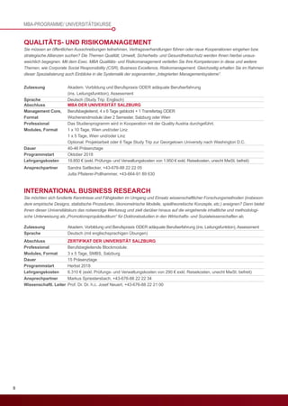 8
Abschluss
Management Core,
Format
Professional
Modules, Format
Dauer
Programmstart
Lehrgangskosten
Ansprechpartner	 Sandra Sattlecker, +43-676-88 22 22 05
	 	 Jutta Pfisterer-Pollhammer, +43-664-91 89 630
QUALITÄTS- UND RISIKOMANAGEMENT
Sie müssen an öffentlichen Ausschreibungen teilnehmen, Vertragsverhandlungen führen oder neue Kooperationen eingehen bzw.
strategische Allianzen suchen? Die Themen Qualität, Umwelt, Sicherheits- und Gesundheitsschutz werden Ihnen hierbei unaus-
weichlich begegnen. Mit dem Exec. MBA Qualitäts- und Risikomanagement vertiefen Sie Ihre Kompetenzen in diese und weitere
Themen, wie Corporate Social Responsibility (CSR), Business Excellence, Risikomanagement. Gleichzeitig erhalten Sie im Rahmen
dieser Spezialisierung auch Einblicke in die Systematik der sogenannten „Integrierten Managementsysteme“.
Zulassung	 Akadem. Vorbildung und Berufspraxis ODER adäquate Berufserfahrung
	 (ins. Leitungsfunktion), Assessment
Sprache	 Deutsch (Study Trip: Englisch)
MBA DER UNIVERSITÄT SALZBURG
Berufsbegleitend, 4 x 6 Tage geblockt + 1 Transfertag ODER
Wochenendmodule über 2 Semester, Salzburg oder Wien
Das Studienprogramm wird in Kooperation mit der Quality Austria durchgeführt.
1 x 10 Tage, Wien und/oder Linz
1 x 5 Tage, Wien und/oder Linz
Optional: Projektarbeit oder 6 Tage Study Trip zur Georgetown University nach Washington D.C.
40-46 Präsenztage
Oktober 2018
19.850 € (exkl. Prüfungs- und Verwaltungskosten von 1.950 € exkl. Reisekosten, unecht MwSt. befreit)
Abschluss
Professional
Modules, Format
Dauer
Programmstart
Lehrgangskosten
Ansprechpartner	 Markus Spriestersbach, +43-676-88 22 22 34
Wissenschaftl. Leiter	 Prof. Dr. Dr. h.c. Josef Neuert, +43-676-88 22 21 00
INTERNATIONAL BUSINESS RESEARCH
Sie möchten sich fundierte Kenntnisse und Fähigkeiten im Umgang und Einsatz wissenschaftlicher Forschungsmethoden (insbeson-
dere empirische Designs, statistische Prozeduren, ökonometrische Modelle, spieltheoretische Konzepte, etc.) aneignen? Dann bietet
Ihnen dieser Universitätskurs das notwendige Werkzeug und zielt darüber hinaus auf die eingehende inhaltliche und methodologi-
sche Unterweisung als „Promotionspropädeutikum“ für Doktoratsstudien in den Wirtschafts- und Sozialwissenschaften ab.
Zulassung	 Akadem. Vorbildung und Berufspraxis ODER adäquate Berufserfahrung (ins. Leitungsfunktion), Assessment
Sprache	 Deutsch (mit englischsprachigen Übungen)
ZERTIFIKAT DER UNIVERSITÄT SALZBURG
Berufsbegleitende Blockmodule:
3 x 5 Tage, SMBS, Salzburg
15 Präsenztage
Herbst 2018
6.310 € (exkl. Prüfungs- und Verwaltungskosten von 290 € exkl. Reisekosten, unecht MwSt. befreit)
MBA-PROGRAMME/ UNIVERSITÄTSKURSE
 