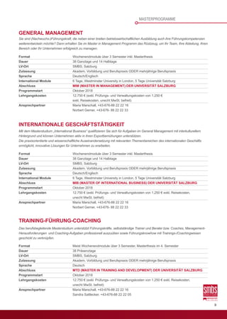 9
Format	 Wochenendmodule über 3 Semester inkl. Masterthesis
Dauer	 38 Ganztage und 14 Halbtage
LV-Ort	 SMBS, Salzburg
Zulassung	 Akadem. Vorbildung und Berufspraxis ODER mehrjährige Berufspraxis
Sprache	Deutsch/Englisch
International Module	 6 Tage, Westminster University in London, 5 Tage Universität Salzburg
Abschluss		MIM (MASTER IN MANAGEMENT) DER UNIVERSITÄT SALZBURG
Programmstart	 Oktober 2018
Lehrgangskosten	 12.750 € (exkl. Prüfungs- und Verwaltungskosten von 1.250 €  
	 exkl. Reisekosten, unecht MwSt. befreit)
Ansprechpartner	 Maria Marschall, +43-676-88 22 22 16
	 Norbert Gerner, +43-676- 88 22 22 33
Format	 Wochenendmodule über 3 Semester inkl. Masterthesis
Dauer	 38 Ganztage und 14 Halbtage
LV-Ort	 SMBS, Salzburg
Zulassung	 Akadem. Vorbildung und Berufspraxis ODER mehrjährige Berufspraxis
Sprache	Deutsch/Englisch
International Module	 6 Tage, Westminster University in London, 5 Tage Universität Salzburg
Abschluss		MIB (MASTER OF INTERNATIONAL BUSINESS) DER UNIVERSITÄT SALZBURG
Programmstart	 Oktober 2018
Lehrgangskosten	 12.750 € (exkl. Prüfungs- und Verwaltungskosten von 1.250 € exkl. Reisekosten,
	 unecht MwSt. befreit)
Ansprechpartner	 Maria Marschall, +43-676-88 22 22 16
	 	 	 Norbert Gerner, +43-676- 88 22 22 33
Format	 Meist Wochenendmodule über 3 Semester, Masterthesis im 4. Semester
Dauer	 38 Präsenztage
LV-Ort	 SMBS, Salzburg
Zulassung	 Akadem. Vorbildung und Berufspraxis ODER mehrjährige Berufspraxis
Sprache	Deutsch
Abschluss		MTD (MASTER IN TRAINING AND DEVELOPMENT) DER UNIVERSITÄT SALZBURG
Programmstart	 Oktober 2018
Lehrgangskosten	 12.750 € (exkl. Prüfungs- und Verwaltungskosten von 1.250 € exkl. Reisekosten,
	 unecht MwSt. befreit)
Ansprechpartner	 Maria Marschall, +43-676-88 22 22 16
	 Sandra Sattlecker, +43-676-88 22 22 05
GENERAL MANAGEMENT
Sie sind (Nachwuchs-)Führungskraft, die neben einer breiten betriebswirtschaftlichen Ausbildung auch ihre Führungskompetenzen
weiterentwickeln möchte? Dann erhalten Sie im Master in Management Programm das Rüstzeug, um Ihr Team, Ihre Abteilung, Ihren
Bereich oder Ihr Unternehmen erfolgreich zu managen.
INTERNATIONALE GESCHÄFTSTÄTIGKEIT
Mit dem Masterstudium „International Business“ qualifizieren Sie sich für Aufgaben im General Management mit interkulturellem
Hintergrund und können Unternehmen aktiv in ihren Exportbemühungen unterstützen.
Die praxisorientierte und wissenschaftliche Auseinandersetzung mit relevanten Themenbereichen des internationalen Geschäfts
ermöglicht, innovative Lösungen für Unternehmen zu erarbeiten.
TRAINING-FÜHRUNG-COACHING
Das berufsbegleitende Masterstudium unterstützt Führungskräfte, selbstständige Trainer und Berater bzw. Coaches, Management-
Herausforderungen  und Coaching-Aufgaben professionell auszuüben sowie Führungsknowhow mit Trainings-/Coachingwissen
geschickt zu verknüpfen.
MASTERPROGRAMME
 