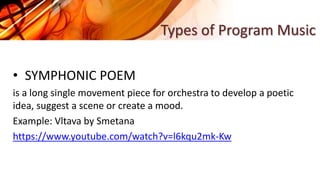 • SYMPHONIC POEM
is a long single movement piece for orchestra to develop a poetic
idea, suggest a scene or create a mood.
Example: Vltava by Smetana
https://www.youtube.com/watch?v=l6kqu2mk-Kw
Types of Program Music
 