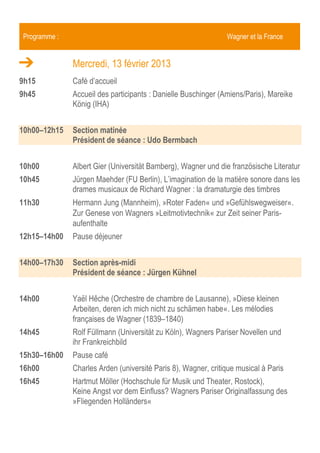 Programme :                                                     Wagner et la France


              Mercredi, 13 février 2013
9h15          Café d’accueil
9h45          Accueil des participants : Danielle Buschinger (Amiens/Paris), Mareike
              König (IHA)


10h00–12h15   Section matinée
              Président de séance : Udo Bermbach


10h00         Albert Gier (Universität Bamberg), Wagner et la littérature française
10h45         Jürgen Kühnel (Universität Siegen), Wagner als Kulturkritiker und
              Frankreich
11h30         Hermann Jung (Mannheim), »Roter Faden« und »Gefühlswegweiser«.
              Zur Genese von Wagners »Leitmotivtechnik« zur Zeit seiner Paris-
              aufenthalte
12h15–14h00   Pause déjeuner


14h00–16h45   Section après-midi
              Président de séance : Jürgen Kühnel


14h00         Yaël Hêche (Orchestre de chambre de Lausanne), »Diese kleinen
              Arbeiten, deren ich mich nicht zu schämen habe«. Les mélodies
              françaises de Wagner (1839–1840)
14h45         Rolf Füllmann (Universität zu Köln), Wagners Pariser Novellen und
              ihr Frankreichbild
15h30–16h00   Pause café
16h00         Charles Arden (université Paris 8), Wagner, critique musical à Paris
 