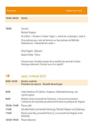 Programme :                                                     Wagner et la France


18h00–20h30   Soirée



18h00         Concert
              Richard Wagner
              Air d’Elsa : « Einsam in trüben Tagen », extrait de »Lohengrin« (acte I)
              Cinq poèmes pour voix de femmes sur des poèmes de Mathilde
              Wesendonck, »Wesendonck-Lieder «


              Alice Fagard : Soprano
              Naoko Hirata : Piano

              Concert avec l’aimable soutien de la Société des Amis de l’Institut
              historique allemand. Concert suivi d’un apéritif.


              Jeudi, 14 février 2013
9h00–12h30    Section matinée
              Président de séance : Danielle Buschinger


9h00          Volker Mertens (FU Berlin), Wagners »Götterdämmerung« als
              »grand opera«
9h45          Michela Landi (université de Florence), L’art comme révolution.
              L’influence de la pensée proudhonnienne dans la poétique de Wagner
10h30–11h00   Pause café
11h00         Udo Bermbach (Universität Hamburg), Richard Wagner und Gobineau
11h45         Pierre-Louis Rey (université Paris 3), La rencontre de Wagner et de
              Gobineau
12h30–14h00   Pause déjeuner
 