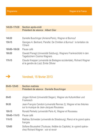 Programme :                                                    Wagner et la France


14h00–17h30   Section après-midi
              Président de séance : Albert Gier


14h00         Danielle Buschinger (Amiens/Paris), Wagner et Burnouf
14h45         Georges A. Bertrand, Parsifal. De Chrétien de Troyes à Burnouf : la
              tentation de l’Orient
15h30–16h00   Pause café
16h00         Oswald Panagl (Universität Salzburg), Wagners Frankreichbild in den
              Tagebüchern Cosima Wagners
16h45         Claude Knepper (université de Bretagne occidentale), Richard Wagner
              et le gendre de Liszt, Émile Ollivier
17h30          Fin de la journée


              Vendredi, 15 février 2013

9h00–12h45    Section matinée
              Président de séance : Danielle Buschinger


9h00          Ronald Perlwitz (université Paris 4), Wagner et Rousseau
9h45          Mathieu Schneider (université de Strasbourg), Rienzi et le grand opéra
              français
10h30–11h00   Pause café
11h00         Sofiane Boussahel (Toulouse, théâtre du Capitole), le »grand opéra«
              chez Richard Wagner : voir et revoir
11h45         Peter P. Pachl (München, pianopianissimo Musiktheater Ensemble),
              »Vom Wanderzirkus der ›Männerlist‹ über ›La Descente de la Courtille‹
              zur ›Kapitulation‹. Offenbach im Werk Wagners«
12h30–14h00   Pause déjeuner
 