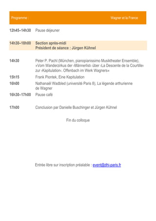 Programme :                                                      Wagner et la France


14h00–16h00   Section après-midi
              Président de séance : Jürgen Kühnel


14h00         Frank Piontek, Eine Kapitulation
14h45         Conclusion par Danielle Buschinger et Jürgen Kühnel
15h15         Pause café




                                   Fin du colloque




              Entrée libre sur inscription préalable : event@dhi-paris.fr
 