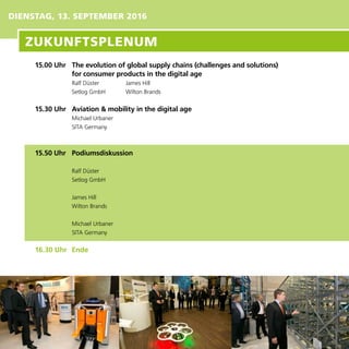 DIENSTAG, 13. SEPTEMBER 2016
15.00 Uhr	 The evolution of global supply chains (challenges and solutions)
for consumer products in the digital age
Ralf Düster	 James Hill
Setlog GmbH	 Wilton Brands
15.30 Uhr	 Aviation & mobility in the digital age
Michael Urbaner
SITA Germany
15.50 Uhr	 Podiumsdiskussion
Ralf Düster
Setlog GmbH
James Hill
Wilton Brands
Michael Urbaner
SITA Germany
16.30 Uhr	 Ende	
ZUKUNFTSPLENUM
 