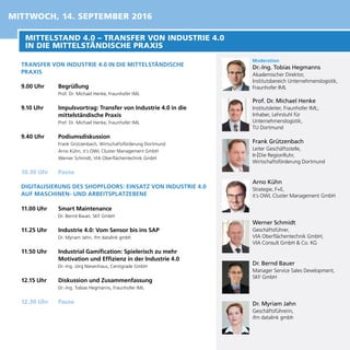 TRANSFER VON INDUSTRIE 4.0 IN DIE MITTELSTÄNDISCHE
PRAXIS
9.00 Uhr	 Begrüßung
Prof. Dr. Michael Henke, Fraunhofer IML
9.10 Uhr	 Impulsvortrag: Transfer von Industrie 4.0 in die
mittelständische Praxis
Prof. Dr. Michael Henke, Fraunhofer IML
9.40 Uhr	 Podiumsdiskussion
Frank Grützenbach, Wirtschaftsförderung Dortmund
Arno Kühn, it´s OWL Cluster Management GmbH
Werner Schmidt, VIA Oberflächentechnik GmbH
10.30 Uhr	 Pause
DIGITALISIERUNG DES SHOPFLOORS: EINSATZ VON INDUSTRIE 4.0
AUF MASCHINEN- UND ARBEITSPLATZEBENE
11.00 Uhr	 Smart Maintenance
Dr. Bernd Bauer, SKF GmbH
11.25 Uhr	 Industrie 4.0: Vom Sensor bis ins SAP
Dr. Myriam Jahn, ifm datalink gmbh
11.50 Uhr	 Industrial Gamification: Spielerisch zu mehr
Motivation und Effizienz in der Industrie 4.0
Dr.-Ing. Jörg Niesenhaus, Centigrade GmbH
12.15 Uhr	 Diskussion und Zusammenfassung
Dr.-Ing. Tobias Hegmanns, Fraunhofer IML
12.30 Uhr	 Pause
Moderation
Dr.-Ing. Tobias Hegmanns
Akademischer Direktor,
Institutsbereich Unternehmenslogistik,
Fraunhofer IML
Prof. Dr. Michael Henke
Institutsleiter, Fraunhofer IML;
Inhaber, Lehrstuhl für
Unternehmenslogistik,
TU Dortmund
Frank Grützenbach
Leiter Geschäftsstelle,
In | Die RegionRuhr,
Wirtschaftsförderung Dortmund
Arno Kühn
Strategie, F+E,
it´s OWL Cluster Management GmbH
Werner Schmidt
Geschäftsführer,
VIA Oberflächentechnik GmbH;
VIA Consult GmbH & Co. KG
Dr. Myriam Jahn
Geschäftsführerin,
ifm datalink gmbh
Dr. Bernd Bauer
Manager Service Sales Development,
SKF GmbH
MITTELSTAND 4.0 – TRANSFER VON INDUSTRIE 4.0
IN DIE MITTELSTÄNDISCHE PRAXIS
MITTWOCH, 14. SEPTEMBER 2016
 