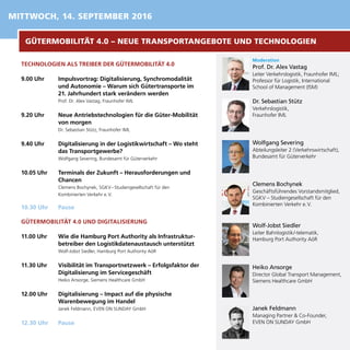TECHNOLOGIEN ALS TREIBER DER GÜTERMOBILITÄT 4.0
9.00 Uhr	 Impulsvortrag: Digitalisierung, Synchromodalität
und Autonomie – Warum sich Gütertransporte im
21. Jahrhundert stark verändern werden
Prof. Dr. Alex Vastag, Fraunhofer IML
9.20 Uhr	 Neue Antriebstechnologien für die Güter-Mobilität
von morgen
Dr. Sebastian Stütz, Fraunhofer IML
9.40 Uhr	 Digitalisierung in der Logistikwirtschaft – Wo steht
das Transportgewerbe?
Wolfgang Severing, Bundesamt für Güterverkehr
10.05 Uhr	 Terminals der Zukunft – Herausforderungen und
Chancen
Clemens Bochynek, SGKV – Studiengesellschaft für den
Kombinierten Verkehr e. V.
10.30 Uhr	 Pause
GÜTERMOBILITÄT 4.0 UND DIGITALISIERUNG
11.00 Uhr	 Wie die Hamburg Port Authority als Infrastruktur-
betreiber den Logistikdatenaustausch unterstützt
Wolf-Jobst Siedler, Hamburg Port Authority AöR
11.30 Uhr	 Visibilität im Transportnetzwerk – Erfolgsfaktor der
Digitalisierung im Servicegeschäft
Heiko Ansorge, Siemens Healthcare GmbH
12.00 Uhr	 Digitalisierung – Impact auf die physische
Warenbewegung im Handel
Janek Feldmann, EVEN ON SUNDAY GmbH
12.30 Uhr	 Pause
Moderation
Prof. Dr. Alex Vastag
Leiter Verkehrslogistik, Fraunhofer IML;	
Professor für Logistik, International
School of Management (ISM)
Dr. Sebastian Stütz
Verkehrslogistik,
Fraunhofer IML
Wolfgang	 Severing
Abteilungsleiter 2 (Verkehrswirtschaft),
Bundesamt für Güterverkehr
Clemens 	Bochynek
Geschäftsführendes Vorstandsmitglied,
SGKV – Studiengesellschaft für den
Kombinierten Verkehr e. V.
Wolf-Jobst Siedler
Leiter Bahnlogistik/-telematik, 		
Hamburg Port Authority AöR
Heiko Ansorge
Director Global Transport Management,
Siemens Healthcare GmbH
MITTWOCH, 14. SEPTEMBER 2016
Janek Feldmann
Managing Partner & Co-Founder,
EVEN ON SUNDAY GmbH
GÜTERMOBILITÄT 4.0 – NEUE TRANSPORTANGEBOTE UND TECHNOLOGIEN
 