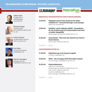INNOVATIVE LÖSUNGSANSÄTZE DURCH DIGITALISIERUNG
13.30 Uhr	 Digitalisierung mit dem Anspruch der Güter-
mobilität 4.0 – Herausforderungen und Lösungen
Volker Kraft, Fraunhofer IML
14.00 Uhr	 Seehäfen und ihr digitales Abbild – Perspektiven
für die Annäherung von Prozessrealität und ihrem
virtuellen Spiegelbild
Michael Görges, BLG LOGISTICS GROUP AG & Co. KG
14.30 Uhr	 Autonomität – Was Lkws der Zukunft von Fahrern
lernen können
Frank Tinschert, MAN Truck & Bus AG
15.00 Uhr	 Pause
LOGISTIKDIENSTLEISTER 4.0
15.30 Uhr	 Digitalisierung in der Express-Logistik
Kurt Denk, mobileObjects AG
16.00 Uhr	 IMTIS – das Contargo Tariff Information System
Heinrich Kerstgens, CONTARGO GmbH & Co. KG
16.30 Uhr	 Podiumsdiskussion
Volker Kraft, Fraunhofer IML
Michael Görges, BLG LOGISTICS GROUP AG & Co. KG
Frank Tinschert, MAN Truck & Bus AG
Kurt Denk, mobileObjects AG
Heinrich Kerstgens, CONTARGO GmbH & Co. KG
17.00 Uhr	 Ende
Volker Kraft
Gruppenleiter IT,
Verkehrslogistik,
Fraunhofer IML
Michael Görges
Projektmanager,
BLG LOGISTICS GROUP AG &
Co. KG
Frank Tinschert
VP MAN Digital Solutions,	 	
MAN Truck & Bus AG
Kurt Denk
Vorstandsvorsitzender,
mobileObjects AG
Heinrich Kerstgens
Managing Director,
CONTARGO GmbH & Co. KG
FRAUNHOFER-SYMPOSIUM »FUTURE LOGISTICS«
 